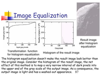 Image Equalization


                                                            Result image
                                                           after histogram
                                                            equalization
     Transformation function
                                 Histogram of the result image
     for histogram equalization
The histogram equalization doesn’t make the result image look better than
the original image. Consider the histogram of the result image, the net
effect of this method is to map a very narrow interval of dark pixels into
the upper end of the gray scale of the output image. As a consequence, the
output image is light and has a washed-out appearance. 87
 
