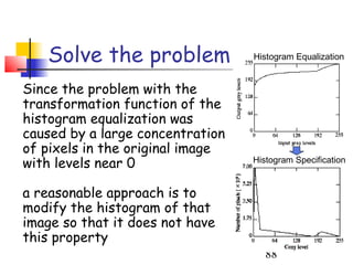 Solve the problem              Histogram Equalization


Since the problem with the
transformation function of the
histogram equalization was
caused by a large concentration
of pixels in the original image
with levels near 0                Histogram Specification


a reasonable approach is to
modify the histogram of that
image so that it does not have
this property
                                     88
 
