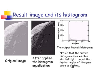 Result image and its histogram




                                 The output image’s histogram

                                   Notice that the output
                                   histogram’s low end has
                 After applied     shifted right toward the
Original image   the histogram     lighter region of the gray
                 equalization      scale as desired.
                                            90
 