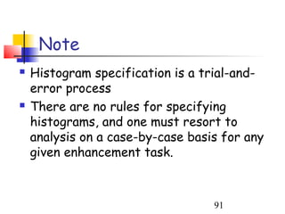Note
   Histogram specification is a trial-and-
    error process
   There are no rules for specifying
    histograms, and one must resort to
    analysis on a case-by-case basis for any
    given enhancement task.



                                   91
 