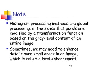Note
   Histogram processing methods are global
    processing, in the sense that pixels are
    modified by a transformation function
    based on the gray-level content of an
    entire image.
   Sometimes, we may need to enhance
    details over small areas in an image,
    which is called a local enhancement.
                                  92
 