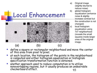 a)   Original image
                                                        (slightly blurred to
                                                        reduce noise)
                                                   b)   global histogram

      Local Enhancement                                 equalization (enhance
                                                        noise & slightly
                                                        increase contrast but
                                                        the construction is not
                                                        changed)
                                                   c)   local histogram
                                                        equalization using
                                                        7x7 neighborhood
                                                        (reveals the small
                                                        squares inside larger
                                                        ones of the original
                                                        image.
       (a)              (b)              (c)
   define a square or rectangular neighborhood and move the center
    of this area from pixel to pixel.
   at each location, the histogram of the points in the neighborhood
    is computed and either histogram equalization or histogram
    specification transformation function is obtained.
   another approach used to reduce computation is to utilize
    nonoverlapping regions, but it usually produces an undesirable
    checkerboard effect.                               93
 