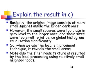 Explain the result in c)
   Basically, the original image consists of many
    small squares inside the larger dark ones.
   However, the small squares were too close in
    gray level to the larger ones, and their sizes
    were too small to influence global histogram
    equalization significantly.
   So, when we use the local enhancement
    technique, it reveals the small areas.
   Note also the finer noise texture is resulted
    by the local processing using relatively small
    neighborhoods.
                                        94
 