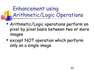 Enhancement using
     Arithmetic/Logic Operations
   Arithmetic/Logic operations perform on
    pixel by pixel basis between two or more
    images
   except NOT operation which perform
    only on a single image




                                  95
 