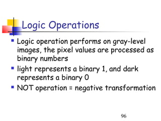 Logic Operations
   Logic operation performs on gray-level
    images, the pixel values are processed as
    binary numbers
   light represents a binary 1, and dark
    represents a binary 0
   NOT operation = negative transformation


                                  96
 