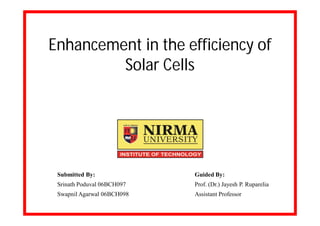 Enhancement in the efficiency of
         Solar Cells




 Submitted By:              Guided By:
 Srinath Poduval 06BCH097   Prof. (Dr.) Jayesh P. Ruparelia
 Swapnil Agarwal 06BCH098   Assistant Professor
 