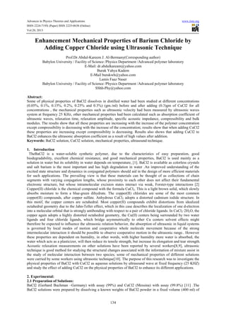 Advances in Physics Theories and Applications www.iiste.org
ISSN 2224-719X (Paper) ISSN 2225-0638 (Online)
Vol.20, 2013
134
Enhancement Mechanical Properties of Barium Chloride by
Adding Copper Chloride using Ultrasonic Technique
Prof.Dr.Abdul-Kareem J. Al-Bermany(Corresponding author)
Babylon University / Facility of Science /Physics Department /Advanced polymer laboratory
E-Mail: dr.abdulkaream@yahoo.com
Burak Yahya Kadem
E-Mail burakwh@yahoo.com
Lamis Faaz Naser
Babylon University / Facility of Science /Physics Department /Advanced polymer laboratory
SShh-Phy@yahoo.com
Abstract:
Some of physical properties of BaCl2 dissolves in distilled water had been studied at different concentrations
(0.05%, 0.1%, 0.15%, 0.2%, 0.25% and 0.3%) (gm./ml) before and after adding (0.3)gm of CuCl2 for all
concentrations , the mechanical properties such as ultrasonic velocity had been measured by ultrasonic waves
system at frequency 25 KHz, other mechanical properties had been calculated such as absorption coefficient of
ultrasonic waves, relaxation time, relaxation amplitude, specific acoustic impedance, compressibility and bulk
modules. The results show that all these properties are increasing with the increase of the polymer concentration
except compressibility is decreasing with the increase of the concentration; results show that when adding CuCl2
these properties are increasing except compressibility is decreasing. Results also shows that adding CuCl2 to
BaCl2 enhances the ultrasonic absorption coefficient as a result of high values after addition.
Keywords: BaCl2 solution, CuCl2 solution, mechanical properties, ultrasound technique.
1. Introduction
TheBaCl2 is a water-soluble synthetic polymer, due to the characteristics of easy preparation, good
biodegradability, excellent chemical resistance, and good mechanical properties, BaCl2 is used mainly as a
solution in water but its solubility in water depends on temperature, [1]. BaCl2 is available as colorless crystals
and salt barium is the most important and has high degradation in water .An improved understanding of the
excited state structure and dynamics in conjugated polymers should aid in the design of more efficient materials
for such applications. The prevailing view is that these materials can be thought of as collections of chain
segments with varying conjugation lengths, whose proximity to each other does not affect their fundamental
electronic structure, but whose intramolecular excision states interact via weak, Forster-type interactions [2]
Copper(II) chloride is the chemical compound with the formula CuCl2. This is a light brown solid, which slowly
absorbs moisture to form a blue-green dihydrate. The copper(II) chlorides are some of the most common
copper(II) compounds, after copper sulfate. Anhydrous CuCl2 adopts a distorted cadmium iodide structure. In
this motif, the copper centers are octahedral. Most copper(II) compounds exhibit distortions from idealized
octahedral geometry due to the Jahn-Teller effect, which in this case describes the localization of one d-electron
into a molecular orbital that is strongly antibonding with respect to a pair of chloride ligands. In CuCl2·2H2O, the
copper again adopts a highly distorted octahedral geometry, the Cu(II) centers being surrounded by two water
ligands and four chloride ligands, which bridge asymmetrically to other Cu centers solvent effects might
therefore be expected to influence the ultrasonic relation behavior, the absorption of ultrasonic in liquid systems
is governed by local modes of motion and cooperative whole molecule movement because of the strong
intermolecular interaction it should be possible to observe cooperative motion in the ultrasonic range.. However
these properties are dependent on humidity, in other words, with higher humidity more water is absorbed, the
water which acts as a plasticizer, will then reduce its tensile strength, but increase its elongation and tear strength.
Acoustic relaxation measurements on other solutions have been reported by several workers[8,9], ultrasonic
technique is good method for studying the structural changes associated with the information of mixture assist in
the study of molecular interaction between two species; some of mechanical properties of different solutions
were carried by some workers using ultrasonic technique[10]. The purpose of this research was to investigate the
physical properties of BaCl2 with CuCl2 as aqueous solutions by ultrasound wave at fixed frequency (25 KHZ)
and study the effect of adding CuCl2 on the physical properties of BaCl2 to enhance its different applications.
2. Experimental:
2.1 Preparation of Solutions:
BaCl2 (Gerhard Buchman –Germany) with assay (99%) and CuCl2 (Messina) with assay (99.8%) [11] .The
BaCl2 solutions were prepared by dissolving a known weights of BaCl2 powder in a fixed volume (400 ml) of
 