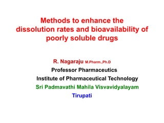 Methods to enhance the
dissolution rates and bioavailability of
poorly soluble drugs
R. Nagaraju M.Pharm.,Ph.D
Professor Pharmaceutics
Institute of Pharmaceutical Technology
Sri Padmavathi Mahila Visvavidyalayam
Tirupati
 