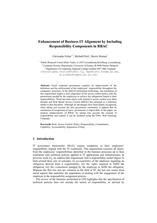 Enhancement of Business IT Alignment by Including
Responsibility Components in RBAC
Christophe Feltus
1, 2
, Michaël Petit
2
, Morris Sloman
3
1
Public Research Centre Henri Tudor, L-1855 Luxembourg-Kirchberg, Luxembourg
2
Computer Science Department, University of Namur, B-5000 Namur, Belgium
3
Department of Computing, Imperial College London SW7 2BZ, England
{christophe.feltus@tudor.lu, mpe@info.fundp.ac.be,
m.sloman@imperial.ac.uk}
Abstract. Good corporate governance requires an improvement of the
definition and the enforcement of the employees‟ responsibility throughout the
companies‟ processes. In the field of information technology, one translation of
this requirement targets a strict alignment of the access control policy with the
permissions needed by the employees to achieve the obligations linked to their
responsibilities. There has been much work related to access control over three
decades and Role Based Access Control (RBAC) has emerged as a reference
model in that discipline. Although its advantages have been largely recognized,
when taking into account the new governance constraints, it appears that its
mechanism of assignment of users‟ permissions is improvable. In this paper, we
propose enhancements of RBAC by taking into account the concept of
responsibility and explain it can be modeled using the OWL Web Ontology
Language.
Keywords: Role, Access Control, Policy, Responsibility, Commitment,
Capability, Accountability, Separation of Duty.
1 Introduction
IT governance frameworks [40,41] require companies to have employees‟
responsibility aligned with the IT constraints. This requirement concerns all layers,
from the employees‟ responsibilities identified in the business processes up to their
translation onto technical policies applied to IT applications and infrastructures. In
previous work [1], we address that requirement with a responsibility model (figure 2)
built around three sets of concepts: (i) accountability of the employee regarding an
obligation derived from a responsibility; (ii) the rights required to fulfill the
obligation; (iii) the commitment pledged by the employee to fulfill the obligation.
Whereas the first two sets are common in the field of IT, the last one comes from
social aspects that underline the importance of dealing with the engagement of the
employee in the responsibility assignment process.
The review of the literature performed in [39] highlights that the specification of
technical policies does not include the notion of responsibility as advised by
 