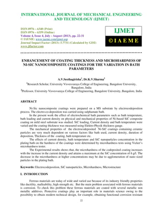 International Journal of Mechanical Engineering and Technology (IJMET), ISSN 0976 –
6340(Print), ISSN 0976 – 6359(Online) Volume 4, Issue 4, July - August (2013) © IAEME
22
ENHANCEMENT OF COATING THICKNESS AND MICROHARDNESS OF
NI-SIC NANOCOMPOSITE COATINGS FOR THE VARIATION IN BATH
PARAMETERS
A.V.Seethagirisha1
, Dr.K.V.Sharma2
1
Research Scholar, University Visvesvaraya College of Engineering, Bangalore University,
Bangalore, India
2
Professor, University Visvesvaraya College of Engineering, Bangalore University, Bangalore, India
ABSTRACT
Ni-Sic nanocomposite coatings were prepared on a MS substrate by electrocodeposition
process. The electro-co-deposition was carried using sulphamate bath.
In the present work the effect of electrochemical bath parameters such as bath temperature,
bath loading and current density on physical and mechanical properties of Ni-based SiC composite
coating on mild steel substrate was studied. SiC loading, Current density and bath temperature were
varied and the coating thickness was measured using Elektro Physik thickness gauge.
The mechanical properties of the electrocodeposited Ni-SiC coatings containing ceramic
particles are very much dependent on various factors like bath used, current density, duration of
deposition, Thickness of the coating, bath temperature etc.
The effects of current density, bath temperature and SiC nanoparticles concentration in the
plating bath on the hardness of the coatings were determined by microhardness tests using Vicker’s
microhardness tester.
The Experimental results shows that, the microhardness of the codeposited coating increases
with the increase in the current density and attains a maximum at the SiC concentration of 6 g/l. The
decrease in the microhardness at higher concentrations may be due to agglomeration of nano sized
particles in the plating bath.
Keywords: Electrocodeposition, SiC nanoparticles, Microhardness, Microstructure
I. INTRODUCTION
Ferrous materials are today of wide and varied use because of its industry friendly properties
like ductility, malleability, high strength etc. But the main problem associated with ferrous materials
is corrosion. To check this problem these ferrous materials are coated with several metallic non
metallic additives. Protective coatings play an important role in materials science owing to the
possibility to obtain modern technical design, for example, obtaining functional corrosion resistant
INTERNATIONAL JOURNAL OF MECHANICAL ENGINEERING
AND TECHNOLOGY (IJMET)
ISSN 0976 – 6340 (Print)
ISSN 0976 – 6359 (Online)
Volume 4, Issue 4, July - August (2013), pp. 22-31
© IAEME: www.iaeme.com/ijmet.asp
Journal Impact Factor (2013): 5.7731 (Calculated by GISI)
www.jifactor.com
IJMET
© I A E M E
 