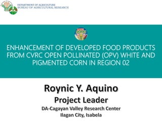 DEPARTMENT OF AGRICULTURE
BUREAU OF AGRICULTURAL RESEARCH
ENHANCEMENT OF DEVELOPED FOOD PRODUCTS
FROM CVRC OPEN POLLINATED (OPV) WHITE AND
PIGMENTED CORN IN REGION 02
 