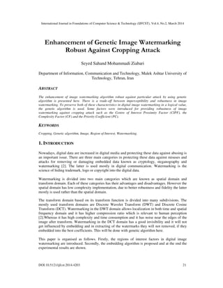 International Journal in Foundations of Computer Science & Technology (IJFCST), Vol.4, No.2, March 2014
DOI:10.5121/ijfcst.2014.4203 21
Enhancement of Genetic Image Watermarking
Robust Against Cropping Attack
Seyed Sahand Mohammadi Ziabari
Department of Information, Communication and Technology, Malek Ashtar University of
Technology, Tehran, Iran
ABSTRACT
The enhancement of image watermarking algorithm robust against particular attack by using genetic
algorithm is presented here. There is a trade-off between imperceptibility and robustness in image
watermarking. To preserve both of these characteristics in digital image watermarking in a logical value,
the genetic algorithm is used. Some factors were introduced for providing robustness of image
watermarking against cropping attack such as the Centre of Interest Proximity Factor (CIPF), the
Complexity Factor (CF) and the Priority Coefficient (PC).
KEYWORDS
Cropping, Genetic algorithm, Image, Region of Interest, Watermarking.
1. INTRODUCTION
Nowadays, digital data are increased in digital media and protecting these data against abusing is
an important issue. There are three main categories in protecting these data against misuses and
attacks for removing or damaging embedded data known as cryptology, steganography and
watermarking [2]. The latter is used mostly in digital communication. Watermarking is the
science of hiding trademark, logo or copyright into the digital data.
Watermarking is divided into two main categories which are known as spatial domain and
transform domain. Each of these categories has their advantages and disadvantages. However the
spatial domain has low complexity implementation, due to better robustness and fidelity the latter
mostly is used rather than the spatial domain.
The transform domain based on its transform function is divided into many subdivisions. The
mostly used transform domains are Discrete Wavelet Transform (DWT) and Discrete Cosine
Transform (DCT). Watermarking in the DWT domain allows localization in both time and spatial
frequency domain and it has higher compression ratio which is relevant to human perception
[2].Whereas it has high complexity and time consumption and it has noise near the edges of the
image after transform. Watermarking in the DCT domain has a good invisibility and it will not
get influenced by embedding and in extracting of the watermarks they will not removed, if they
embedded into the best coefficients. This will be done with genetic algorithm here.
This paper is organised as follows. Firstly, the regions of interest factors in digital image
watermarking are introduced. Secondly, the embedding algorithm is proposed and at the end the
experimental results are shown.
 