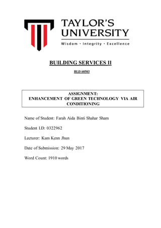Name of Student: Farah Aida Binti Shahar Sham
Student I.D: 0322962
Lecturer: Kam Kenn Jhun
Date of Submission: 29 May 2017
Word Count: 1910 words
BUILDING SERVICES II
BLD 60503
ASSIGNMENT:
ENHANCEMENT OF GREEN TECHNOLOGY VIA AIR
CONDITIONING
 