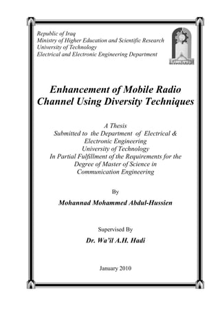Enhancement of Mobile Radio
Channel Using Diversity Techniques
A Thesis
Submitted to the Department of Electrical &
Electronic Engineering
University of Technology
In Partial Fulfillment of the Requirements for the
Degree of Master of Science in
Communication Engineering
By
Mohannad Mohammed Abdul-Hussien
Supervised By
Dr. Wa’il A.H. Hadi
January 2010
Republic of Iraq
Ministry of Higher Education and Scientific Research
University of Technology
Electrical and Electronic Engineering Department
 