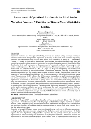 European Journal of Business and Management www.iiste.org
ISSN 2222-1905 (Paper) ISSN 2222-2839 (Online)
Vol.5, No.13, 2013
18
Enhancement of Operational Excellence in the Retail Service
Workshop Processes: A Case Study of General Motors East Africa
Limited.
Corresponding author
Dr. Emmanuel Otieno Awuor
School of Management and Leadership, Management University of Africa, PO BOX 29677 – 00100, Nairobi,
Kenya.
Email: eawuor@mua.ac.ke
Cell: +254(0) 720 405692
Co-author
Nguli Hellen Munyiva
Operations and Customer Care Manager,General Motors East Africa Ltd.Nairobi, Kenya.
Cell: + 254 (0) 611 517
Email: Helen.nguli@gm.com
ABSTRACT
Operational excellence is a philosophy of leadership, teamwork and problem solving techniques resulting in
continuous improvement throughout the organisation by focusing on the needs of the customer, empowering
employees, and optimizing existing activities in the process. GMEA embarked on putting up a Customer Care
Centre (CCC) to cater for retail sales of vehicles, parts and service and was officially opened in 2004. Since then
business has grown beyond the capacity it was intended to serve thereby creating customer dissatisfaction. Thus
the objective of the study emphasises on the enhancement of operational excellence in improving the retail
service workshop processes. The study used a descriptive design. The target populations of this study were the
internal staffs and external customers of GMEA in Kenya. The study used both primary and secondary data.
Primary data was collected by use of questionnaires. Questionnaires were used since they addressed specific
questions. Quantitative data was analyzed using Statistical techniques. The key findings of the study were that
integration of operational excellence initiatives into the company’s strategy affected implementation to a great
extent. The customers at GMEA indicated that RSW processes increased service quality, customer satisfaction
and service performance to a moderate extent. GMEA staffs were neutral as to whether training helps them
improve their understanding of the concepts of quality, process and quality improvement strategies or not. The
study concluded that there were some improvements but some challenges hindered the implementation process
of operational excellence. Integration of operational excellence initiatives into the company’s strategy and ability
to measure results affected implementation. The customers had doubts as to whether RSW processes increased
service quality, customer satisfaction and service performance. The study recommended that for GMEA to
deploy right and required talents it should identify a viable career progression within the organization and also
present an attractive compensation package. Secondly, GMEA RSW Processes should consistently align its
products and resources with its brand positioning.
Key words: Operational Excellence, Leadership, Performance Management
1.0 INTRODUCTION
According to Duggan (2009) operational excellence has not been an easy thing to define. The definition is
vague at best. It involves ensuring that we do things right for the first time using the latest tools to solve the
problem. Further, the perfect quality should be provided at the right time and the right price. He further explains
that operational excellence is when each and every employee can see the flow of value to the customer and fix
that flow before it breaks down.
According to Lareau (2003), there is need to do something different as employees in different organisation are
working hard, but the organisations are not getting what the business units and location needs. He further
explains that units, departments, and people have objectives that are generally attained, but it seems that
organisations are always recovering from problems or fixing things the last minute. Despite the problems, the
organisations do meet their goals every year but there is always room for improvements of their delivery and
 