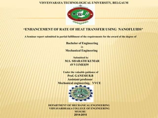 VISVESVARAYA TECHNOLOGICAL UNIVERSITY, BELGAUM
“ENHANCEMENT OF RATE OF HEAT TRANSFER USING NANOFLUIDS”
A Seminar report submitted in partial fulfillment of the requirements for the award of the degree of
Bachelor of Engineering
in
Mechanical Engineering
Submitted by
M.S. SHARATH KUMAR
4VV11ME039
Under the valuable guidance of
Prof. GANESH B.B
Assistant professor
Mechanical engineering, VVCE
DEPARTMENT OF MECHANICAL ENGINEERING
VIDYAVARDHAKA COLLEGE OF ENGINEERING
MYSURU
2014-2015
 