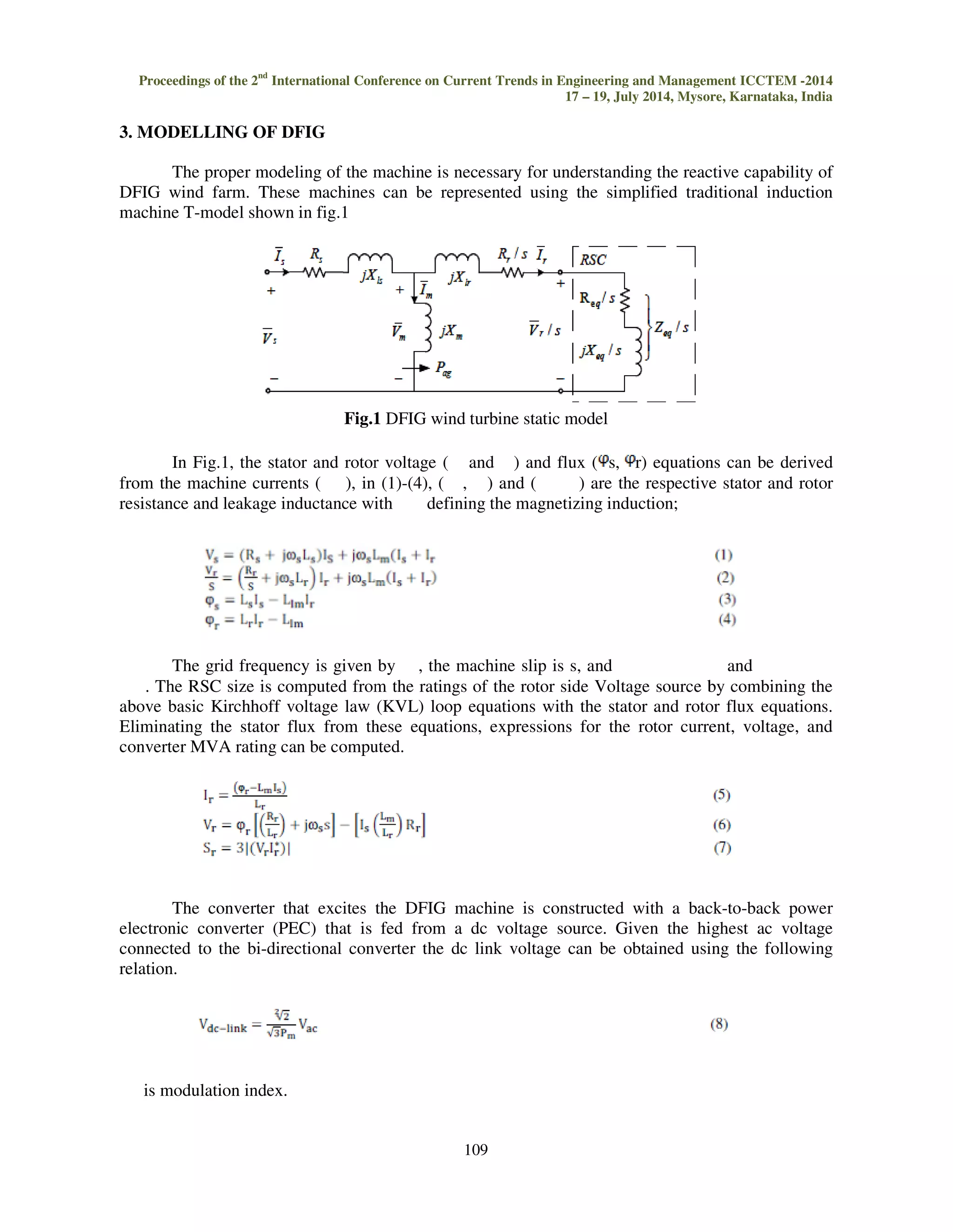 Proceedings of the 2nd International Conference on Current Trends in Engineering and Management ICCTEM 
3. MODELLING OF DFIG 
The proper modeling of the machine is necessary 
-2014 
DFIG wind farm. These machines can be represented using the simplified traditional induction 
machine T-model shown in fig.1 
Fig.1 
In Fig.1, the stator and rotor voltage ( 
from the machine currents ( ), in (1) 
resistance and leakage inductance with 
The grid frequency is given by 
and 
. The RSC size is computed from the ratings of the rotor side Voltage source by combining the 
above basic Kirchhoff voltage law (KVL) loop equations with the stator and 
Eliminating the stator flux from these equations, expressions for the rotor current, voltage, and 
converter MVA rating can be computed. 
The converter that excites the DFIG machine is constructed with a back 
electronic converter (PEC) that is fed from a dc voltage source. Given the highest ac voltage 
connected to the bi-directional converter the dc link voltage can be obtained using the following 
relation. 
is modulation index. 
17 – 19, July 2014, Mysore, Karnataka, India 
109 
for understanding the reactive capability of 
DFIG wind turbine static model 
and ) and flux ( s, r) equations can be derived 
1)-(4), ( , ) and ( ) are the respective stator and rotor 
defining the magnetizing induction; 
, the machine slip is s, and 
rotor flux equations. 
back-to-back power 
 