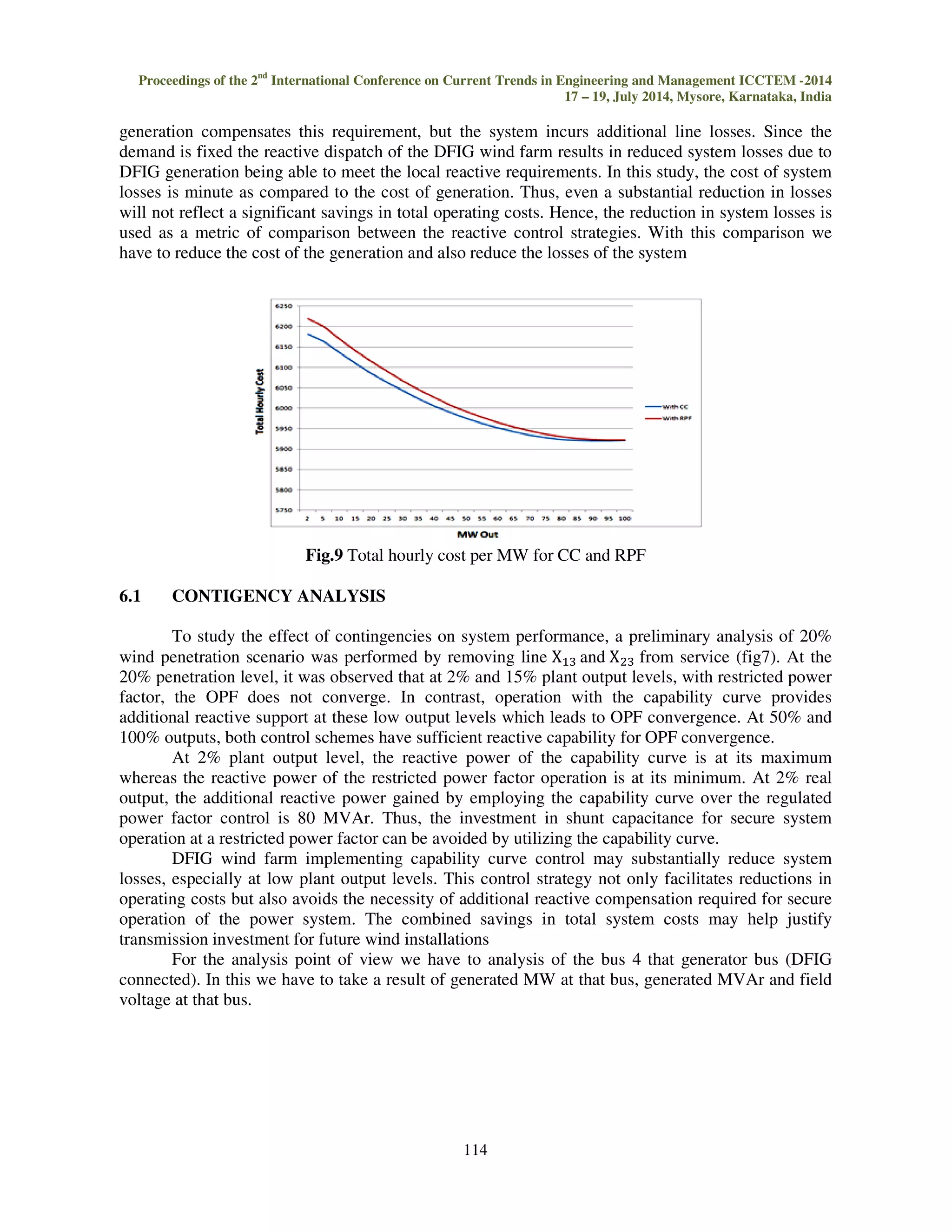 Proceedings of the 2nd International Conference on Current Trends in Engineering and Management ICCTEM -2014 
17 – 19, July 2014, Mysore, Karnataka, India 
For this we were use the one machine and infinite bus system. After applying the control 
strategy for the gaining of the extra reactive power we got the reactive power more with the use of 
capability curve (cc) as compare with fix power factor. In this system we have to do the transient 
stability analysis and for that we open the lines and then power flow is possible. In this analysis due 
to fault in the system, system voltage goes down. But applying the capability curve analysis we have 
to improve the reactive capability of the DFIG. 
Fig.6 Transient stability analysis of DFIG for CC 
Fig.7 Transient stability analysis of DFIG for fixed power factor (0.95pf) 
6. IMPACT OF CAPABILITY CURVE ON GENERATION DISPATCH 
The optimal power flow analysis described is used to assess impact of extended reactive 
capability on system operating costs. The central goal of using technique is to compare the system 
operation with restricted power factor (0.95pf) versus the capability curve. The described system in 
Fig. 8 is studied with a load of 392MW and 87 MVAr. At base case the depicted three conventional 
generators are online to satisfy this demand the production costs of all generators are assumed to be 
the same. 
112 
 