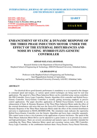International Journal of Advanced Research in Engineering and Technology (IJARET), ISSN 0976 –
6480(Print), ISSN 0976 – 6499(Online), Volume 5, Issue 12, December (2014), pp. 09-24 © IAEME
9
ENHANCEMENT OF STATIC & DYNAMIC RESPONSE OF
THE THREE PHASE INDUCTION MOTOR UNDER THE
EFFECT OF THE EXTERNAL DISTURBANCES AND
NOISE BY USING HYBRID FUZZY-GENETIC
CONTROLLER
AHMAD M.EL-FALLAH ISMAIL
Research Scholar in the Department of Electrical Engineering,
Shepherd School of Engineering & Technology, SHIATS-Deemed University Allahabad (India),
A.K.BHARADWAJ
Professor in the Shepherd School of Engineering and Technology,
Sam Higganbottom Institute of Agriculture,
Technology and Sciences-Deemed University (Formerly AAI-DU) Allahabad, India
ABSTRACT
For electrical drives good dynamic performance is mandatory so as to respond to the changes
in command speed and torques, so various speed control techniques are being used for real time
applications. The speed of a Three Phase Induction Motor can be controlled using various controllers
like PID Controller, Fuzzy Logic Controller, Genetic Algorithm (GA) controller and Hybrid Fuzzy-
Genetic Controller. Fuzzy-Genetic Controller is recently getting increasing emphasis in process
control applications. The paper describes application of Hybrid Fuzzy-Genetic Controller in an
enhancement of Static & Dynamic Response of the Three Phase Induction Motor under the effect of
the external disturbances and noise that uses the Fuzzy-GA Controller for enhancement of Static &
Dynamic Response of the Three Phase Induction Motor under the effect of the external disturbances
and noise is implemented in MATLAB/SIMULINK. The simulation study indicates the superiority
Hybrid Fuzzy-Genetic Controller over the Genetic Algorithm and fuzzy logic controller separately.
This control seems to have a lot of promise in the applications of power electronics. The speed of the
Three Phases Induction Motor Drives can be adjusted to a great extent so as to provide easy control
and high performance. There are several conventional and numeric types of controllers intended for
controlling the Three Phase Induction Motor speed and executing various tasks: PID Controller,
Fuzzy Logic Controller; or the combination between them: Fuzzy-Swarm, Fuzzy-Neural Networks,
INTERNATIONAL JOURNAL OF ADVANCED RESEARCH IN ENGINEERING
AND TECHNOLOGY (IJARET)
ISSN 0976 - 6480 (Print)
ISSN 0976 - 6499 (Online)
Volume 5, Issue 12, December (2014), pp. 09-24
© IAEME: www.iaeme.com/ IJARET.asp
Journal Impact Factor (2014): 7.8273 (Calculated by GISI)
www.jifactor.com
IJARET
© I A E M E
 