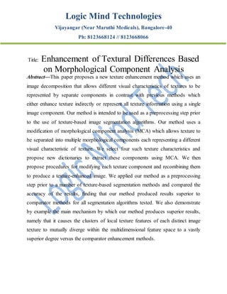 Logic Mind Technologies
Vijayangar (Near Maruthi Medicals), Bangalore-40
Ph: 8123668124 // 8123668066
Title: Enhancement of Textural Differences Based
on Morphological Component Analysis
Abstract—This paper proposes a new texture enhancement method which uses an
image decomposition that allows different visual characteristics of textures to be
represented by separate components in contrast with previous methods which
either enhance texture indirectly or represent all texture information using a single
image component. Our method is intended to be used as a preprocessing step prior
to the use of texture-based image segmentation algorithms. Our method uses a
modification of morphological component analysis (MCA) which allows texture to
be separated into multiple morphological components each representing a different
visual characteristic of texture. We select four such texture characteristics and
propose new dictionaries to extract these components using MCA. We then
propose procedures for modifying each texture component and recombining them
to produce a texture-enhanced image. We applied our method as a preprocessing
step prior to a number of texture-based segmentation methods and compared the
accuracy of the results, finding that our method produced results superior to
comparator methods for all segmentation algorithms tested. We also demonstrate
by example the main mechanism by which our method produces superior results,
namely that it causes the clusters of local texture features of each distinct image
texture to mutually diverge within the multidimensional feature space to a vastly
superior degree versus the comparator enhancement methods.
 