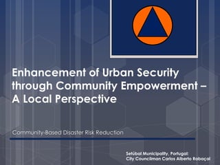 Enhancement of Urban Security 
through Community Empowerment – 
A Local Perspective 
Community-Based Disaster Risk Reduction 
Setúbal Municipality, Portugal: 
City Councilman Carlos Alberto Rabaçal 
 