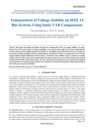 ISSN 2349-7815
International Journal of Recent Research in Electrical and Electronics Engineering (IJRREEE)
Vol. 2, Issue 2, pp: (211-214), Month: April 2015 - June 2015, Available at: www.paperpublications.org
Page | 211
Paper Publications
Enhancement of Voltage Stability on IEEE 14
Bus Systems Using Static VAR Compensator
1
Namrata Baheshwar, 2
Prof. A. Pachori
1
PG Scholar (High Voltage Engineering) Dept. of Electrical Engineering, JEC, JABALPUR, INDIA
2
Assistant professor, Dept. of Electrical Engineering, JEC, JABALPUR, M.P. INDIA
Abstract: This paper investigates the effects of Static Var Compensator (SVC) on voltage stability of a power
system. One of the major causes of voltage instability is the reactive power limit of the system. Improving the
system’s reactive power handling capacity via Flexible AC transmission system (FACTS) devices is a remedy for
prevention of voltage instability and hence voltage collapse. The effects of Static Var Compensator (SVC) in static
voltage stability margin enhancement will be studies. Prediction of the stability margin or distance to voltage
collapse is based on the reactive power load demand. The load is connected to several selected buses. The analysis
is performed for IEEE 14 Bus system. Then, the most critical mode is identified for each system. IEEE standard
test system has been considered and Load flows were computed by using Newton Raphson method with the help of
MATLAB and a weak bus is identified.
Keywords: IEEE 14 bus system, SVC, MATLAB (PSAT).
1. INTRODUCTION
As a result of ever-increasing demand of electric power, the electricity supply industry is undergoing profound
transformation worldwide. This makes the existing power transmission system highly complex. The basic power flow
equation through a transmission line shows that modulating the voltage and reactance influences the flow of active power.
In principle, a thyristor-controlled series capacitor (TCSC) and a static-var system (SVC) could provide fast control of
active power through a transmission line. The possibility of controlling the transmittable power implies the potential
application of these devices for damping of power system electromechanical oscillations. SVCs are mainly used to
perform voltage or reactive power regulation. However, there has been a growing trend to use SVCs to aid system
stability. In general, a compensator maintaining constant terminal voltage is not effective in damping of power
oscillations. Flexible Alternative Current Transmission System (FACTS) devices are used in order to minimize voltage
instability problems. FACTS devices generally consist of Static Synchronous Compensator (STATCOM), Static VAR
Compensator (SVC), Static Synchronous Series Compensator (SSSC) and Unified Power Flow Control (UPFC).
Examining the studies on FACTS devices in the literature shows that these devices have helped solve negative situations
in signal stability analysis caused by static and dynamic loads in multi bus power systems [1]. It was also seen that
voltage instability problems caused by deactivation of lines can be successfully managed by FACTS devices.
2. VOLTAGE STABILITY ANALYSIS
PV and QV curves - Voltage profiles shown in the well-known PV and QV curves are of the practical use for
determining the proximity to collapse so that operators can take proper preventive control actions to safeguard the system.
Q-V curve technique is a general method of evaluating voltage stability. It mainly presents the sensitivity and variation of
bus voltages with respect to the reactive power injection. Q-V curves are used by many utilities for determining proximity
to voltage collapse so that operators can make a good decision to avoid losing system stability. In other words, by using
 