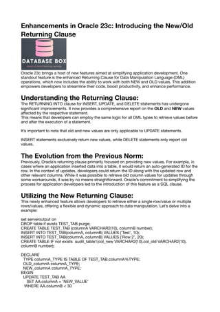 Enhancements in Oracle 23c: Introducing the New/Old
Returning Clause
Oracle 23c brings a host of new features aimed at simplifying application development. One
standout feature is the enhanced Returning Clause for Data Manipulation Language (DML)
operations, which now includes the ability to work with both NEW and OLD values. This addition
empowers developers to streamline their code, boost productivity, and enhance performance.
Understanding the Returning Clause:
The RETURNING INTO clause for INSERT, UPDATE, and DELETE statements has undergone
signi
fi
cant improvements. It now provides a comprehensive report on the OLD and NEW values
a
ff
ected by the respective statement.
This means that developers can employ the same logic for all DML types to retrieve values before
and after the execution of a statement.
It’s important to note that old and new values are only applicable to UPDATE statements.
INSERT statements exclusively return new values, while DELETE statements only report old
values.
The Evolution from the Previous Norm:
Previously, Oracle’s returning clause primarily focused on providing new values. For example, in
cases where an application inserted data into a table, it would return an auto-generated ID for the
row. In the context of updates, developers could return the ID along with the updated row and
other relevant columns. While it was possible to retrieve old column values for updates through
some workarounds, it was by no means straightforward. Oracle’s commitment to simplifying the
process for application developers led to the introduction of this feature as a SQL clause.
Utilizing the New Returning Clause:
This newly enhanced feature allows developers to retrieve either a single row/value or multiple
rows/values, o
ff
ering a
fl
exible and dynamic approach to data manipulation. Let’s delve into a
example:
set serveroutput on
DROP table if exists TEST_TAB purge;
CREATE TABLE TEST_TAB (columnA VARCHAR2(10), columnB number);
INSERT INTO TEST_TAB(columnA, columnB) VALUES ('Test', 10);
INSERT INTO TEST_TAB(columnA, columnB) VALUES ('Row 2', 20);
CREATE TABLE IF not exists audit_table1(col_new VARCHAR2(10),col_old VARCHAR2(10),
columnB number);
DECLARE
TYPE columnA_TYPE IS TABLE OF TEST_TAB.columnA%TYPE;
OLD_columnA columnA_TYPE;
NEW_columnA columnA_TYPE;
BEGIN
UPDATE TEST_TAB AA
SET AA.columnA = 'NEW_VALUE'
WHERE AA.columnB < 30
 