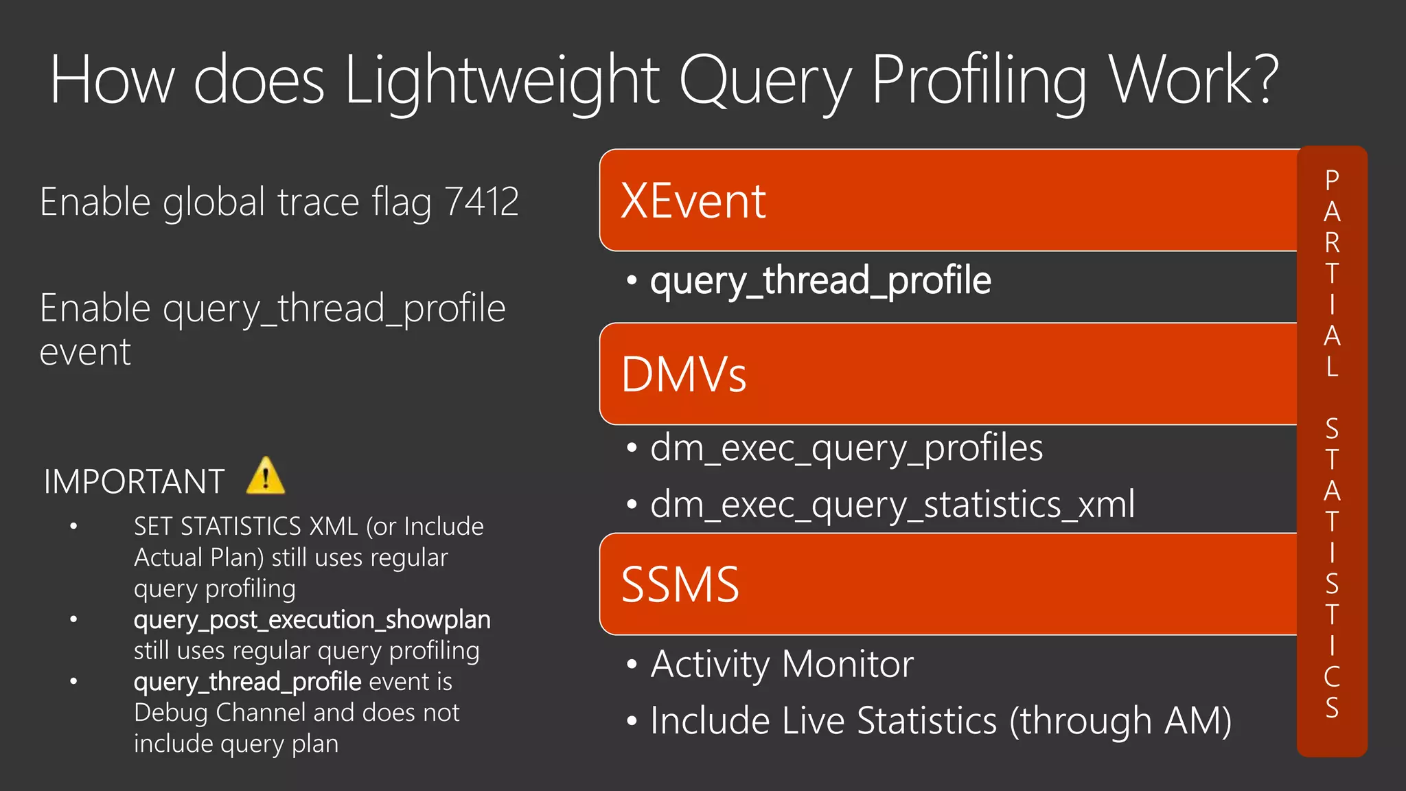 XEvent
• query_thread_profile
DMVs
• dm_exec_query_profiles
• dm_exec_query_statistics_xml
SSMS
• Activity Monitor
• Include Live Statistics (through AM)
• SET STATISTICS XML (or Include
Actual Plan) still uses regular
query profiling
• query_post_execution_showplan
still uses regular query profiling
• query_thread_profile event is
Debug Channel and does not
include query plan
 