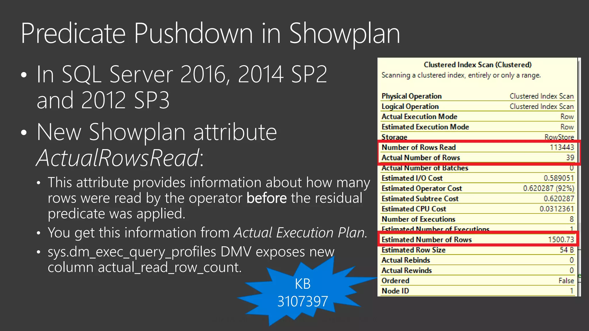 • In SQL Server 2016, 2014 SP2
and 2012 SP3
• New Showplan attribute
ActualRowsRead:
• This attribute provides information about how many
rows were read by the operator before the residual
predicate was applied.
• You get this information from Actual Execution Plan.
• sys.dm_exec_query_profiles DMV exposes new
column actual_read_row_count.
Predicate Pushdown in Showplan
 