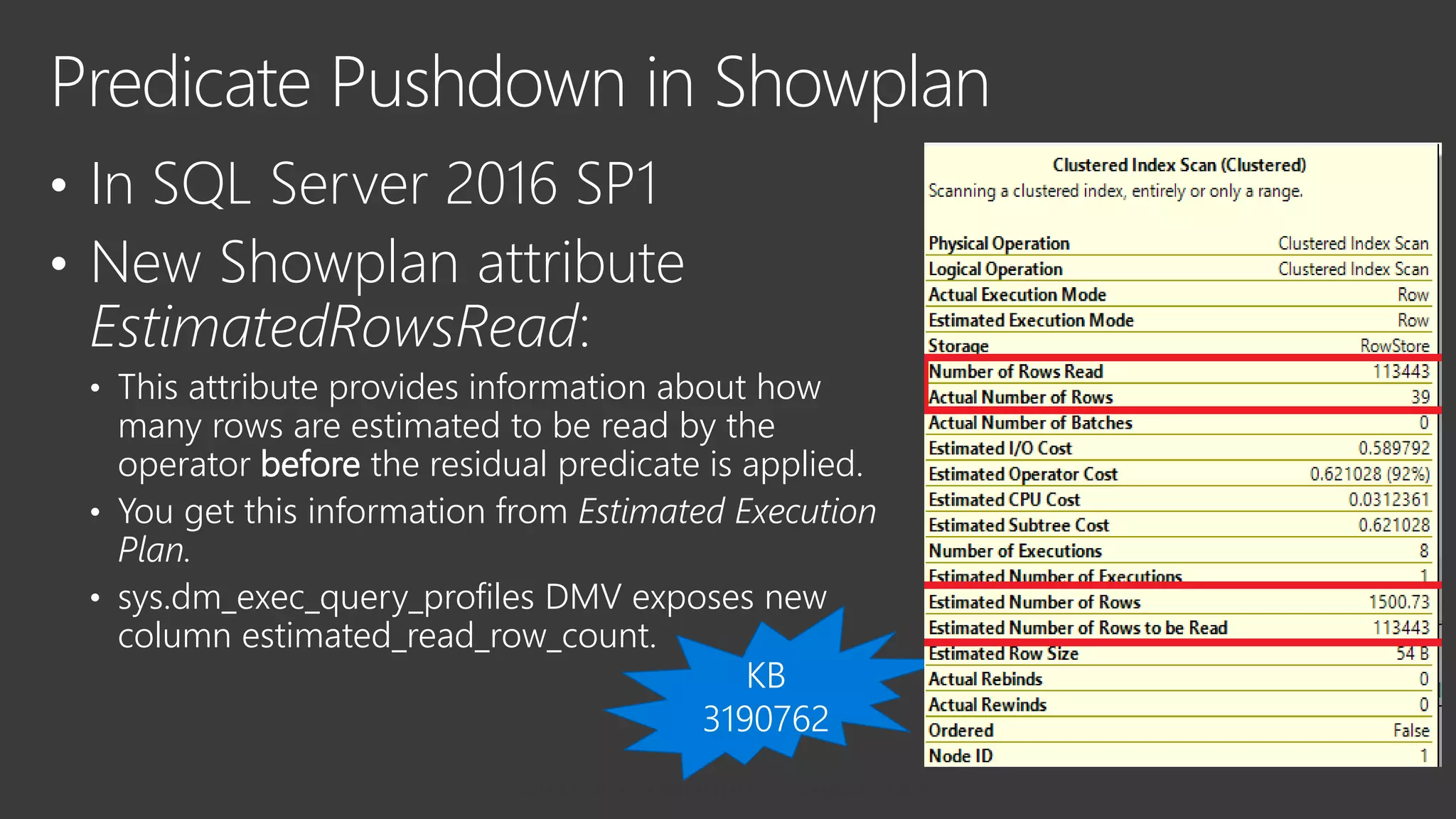 • In SQL Server 2016 SP1
• New Showplan attribute
EstimatedRowsRead:
• This attribute provides information about how
many rows are estimated to be read by the
operator before the residual predicate is applied.
• You get this information from Estimated Execution
Plan.
• sys.dm_exec_query_profiles DMV exposes new
column estimated_read_row_count.
Predicate Pushdown in Showplan
 