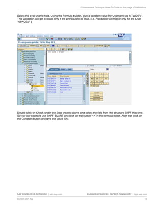 Enhancement Technique: How-To-Guide on the usage of Validations
SAP DEVELOPER NETWORK | sdn.sap.com BUSINESS PROCESS EXPERT COMMUNITY | bpx.sap.com
© 2007 SAP AG 10
Select the syst-uname field. Using the Formula builder, give a constant value for Username as ‘NTWDEV’.
This validation will get execute only if the prerequisite is True. (i.e., Validation will trigger only for the User
‘NTWDEV’ )
Double click on Check under the Step created above and select the field from the structure BKPF this time.
Say for our example use BKPF-BLART and click on the button ‘<>’ in the formula editor. After that click on
the Constant button and give the value ‘SA’.
 