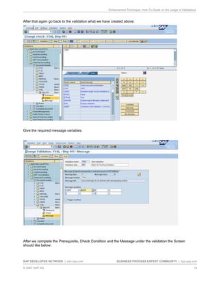Enhancement Technique: How-To-Guide on the usage of Validations
SAP DEVELOPER NETWORK | sdn.sap.com BUSINESS PROCESS EXPERT COMMUNITY | bpx.sap.com
© 2007 SAP AG 16
After that again go back to the validation what we have created above:
Give the required message variables.
After we complete the Prerequisite, Check Condition and the Message under the validation the Screen
should like below:
 