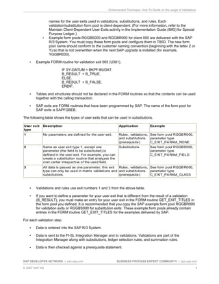Enhancement Technique: How-To-Guide on the usage of Validations
SAP DEVELOPER NETWORK | sdn.sap.com BUSINESS PROCESS EXPERT COMMUNITY | bpx.sap.com
© 2007 SAP AG 4
names for the user exits used in validations, substitutions, and rules. Each
validation/substitution form pool is client-dependent. (For more information, refer to the
Maintain Client-Dependent User Exits activity in the Implementation Guide (IMG) for Special
Purpose Ledger.)
• Example form pools RGGBS000 and RGGBR000 for client 000 are delivered with the SAP
R/3 System. You must copy these form pools and configure them in T80D. The new form
pool name should conform to the customer naming convention (beginning with the letter Z or
Y) so that is not overwritten when the next SAP upgrade is installed (for example,
YGGBR000).
• Example FORM routine for validation exit 003 (U301).
IF SY-DATUM = BKPF-BUDAT.
B_RESULT = B_TRUE.
ELSE.
B_RESULT = B_FALSE.
ENDIF.
• Tables and structures should not be declared in the FORM routines so that the contents can be used
together with the calling transaction.
• SAP exits are FORM routines that have been programmed by SAP. The name of the form pool for
SAP exits is SAPFGBEB.
The following table shows the types of user exits that can be used in substitutions.
U
• Validations and rules use exit numbers 1 and 3 from the above table.
• If you want to define a parameter for your user exit that is different from the result of a validation
(B_RESULT), you must make an entry for your user exit in the FORM routine GET_EXIT_TITLES in
the form pool you defined. It is recommended that you copy the SAP example form pool RGGBR000
for validation exits or RGGBS000 for substitution exits. These example form pools already contain
entries in the FORM routine GET_EXIT_TITLES for the examples delivered by SAP.
For each validation step:
• Data is entered into the SAP R/3 System.
• Data is sent to the FI-SL Integration Manager and to validations. Validations are part of the
Integration Manager along with substitutions, ledger selection rules, and summation rules.
• Data is then checked against a prerequisite statement.
ser exit
type
Description Application Example
1 No parameters are defined for the user exit. Rules, validations,
and substitutions
(prerequisite)
See form pool RGGBR000,
parameter type
C_EXIT_PARAM_NONE
2 Same as user exit type 1, except one
parameter (the field to be substituted) is
defined in the user exit. For example, you can
create a substitution routine that analyzes the
cost center irrespective of the used field.
Substitutions See form pool RGGBS000,
parameter type
C_EXIT_PARAM_FIELD
3 All data is passed as one parameter; this exit
type can only be used in matrix validations and
substitutions.
Rules, validations,
and substitutions
(prerequisite)
See form pool RGGBR000,
parameter type
C_EXIT_PARAM_CLASS
 