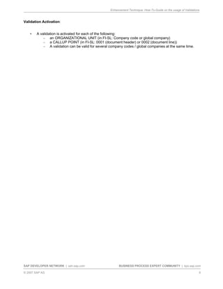 Enhancement Technique: How-To-Guide on the usage of Validations
SAP DEVELOPER NETWORK | sdn.sap.com BUSINESS PROCESS EXPERT COMMUNITY | bpx.sap.com
© 2007 SAP AG 6
Validation Activation:
• A validation is activated for each of the following:
– an ORGANIZATIONAL UNIT (in FI-SL: Company code or global company)
– a CALLUP POINT (in FI-SL: 0001 (document header) or 0002 (document line))
– A validation can be valid for several company codes / global companies at the same time.
 