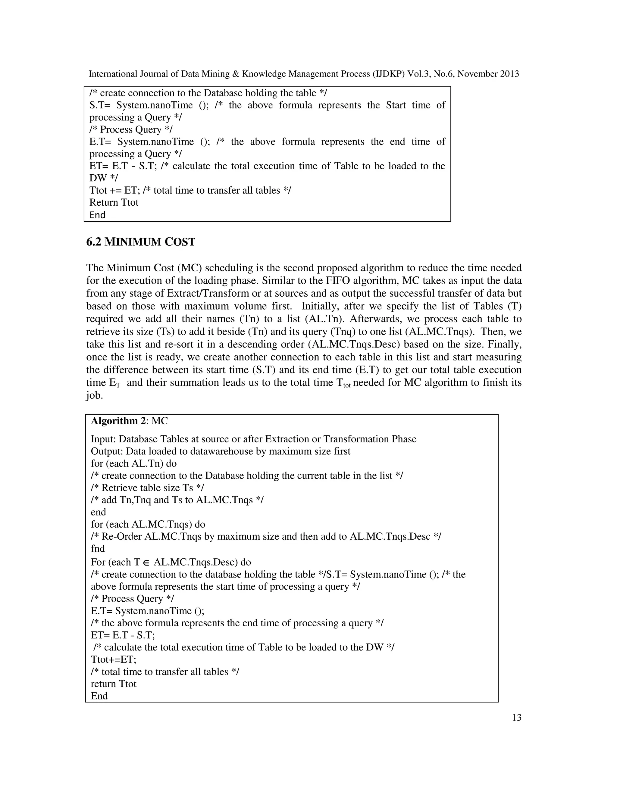 International Journal of Data Mining & Knowledge Management Process (IJDKP) Vol.3, No.6, November 2013

/* create connection to the Database holding the table */
S.T= System.nanoTime (); /* the above formula represents the Start time of
processing a Query */
/* Process Query */
E.T= System.nanoTime (); /* the above formula represents the end time of
processing a Query */
ET= E.T - S.T; /* calculate the total execution time of Table to be loaded to the
DW */
Ttot += ET; /* total time to transfer all tables */
Return Ttot
End

6.2 MINIMUM COST
The Minimum Cost (MC) scheduling is the second proposed algorithm to reduce the time needed
for the execution of the loading phase. Similar to the FIFO algorithm, MC takes as input the data
from any stage of Extract/Transform or at sources and as output the successful transfer of data but
based on those with maximum volume first. Initially, after we specify the list of Tables (T)
required we add all their names (Tn) to a list (AL.Tn). Afterwards, we process each table to
retrieve its size (Ts) to add it beside (Tn) and its query (Tnq) to one list (AL.MC.Tnqs). Then, we
take this list and re-sort it in a descending order (AL.MC.Tnqs.Desc) based on the size. Finally,
once the list is ready, we create another connection to each table in this list and start measuring
the difference between its start time (S.T) and its end time (E.T) to get our total table execution
time ET and their summation leads us to the total time Ttot needed for MC algorithm to finish its
job.
Algorithm 2: MC
Input: Database Tables at source or after Extraction or Transformation Phase
Output: Data loaded to datawarehouse by maximum size first
for (each AL.Tn) do
/* create connection to the Database holding the current table in the list */
/* Retrieve table size Ts */
/* add Tn,Tnq and Ts to AL.MC.Tnqs */
end
for (each AL.MC.Tnqs) do
/* Re-Order AL.MC.Tnqs by maximum size and then add to AL.MC.Tnqs.Desc */
fnd
For (each T ∈ AL.MC.Tnqs.Desc) do
/* create connection to the database holding the table */S.T= System.nanoTime (); /* the
above formula represents the start time of processing a query */
/* Process Query */
E.T= System.nanoTime ();
/* the above formula represents the end time of processing a query */
ET= E.T - S.T;
/* calculate the total execution time of Table to be loaded to the DW */
Ttot+=ET;
/* total time to transfer all tables */
return Ttot
End
13

 