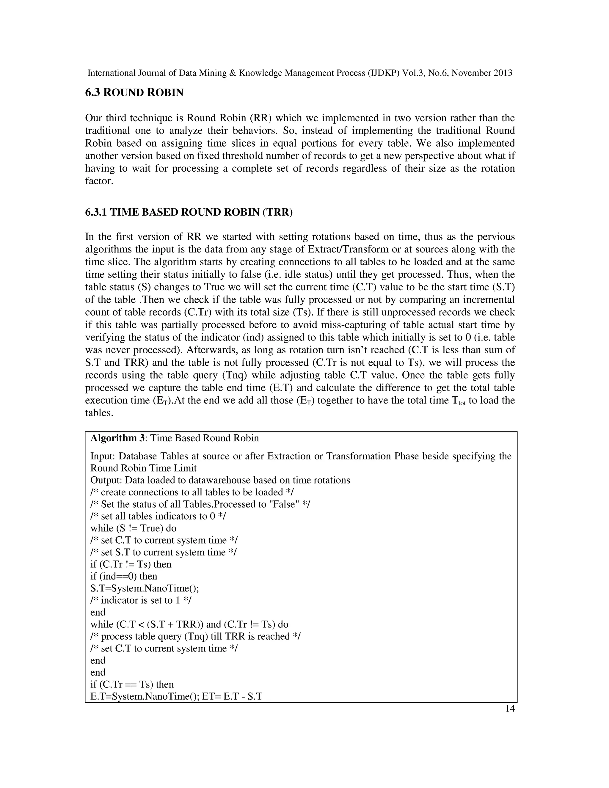 International Journal of Data Mining & Knowledge Management Process (IJDKP) Vol.3, No.6, November 2013

6.3 ROUND ROBIN
Our third technique is Round Robin (RR) which we implemented in two version rather than the
traditional one to analyze their behaviors. So, instead of implementing the traditional Round
Robin based on assigning time slices in equal portions for every table. We also implemented
another version based on fixed threshold number of records to get a new perspective about what if
having to wait for processing a complete set of records regardless of their size as the rotation
factor.
6.3.1 TIME BASED ROUND ROBIN (TRR)
In the first version of RR we started with setting rotations based on time, thus as the pervious
algorithms the input is the data from any stage of Extract/Transform or at sources along with the
time slice. The algorithm starts by creating connections to all tables to be loaded and at the same
time setting their status initially to false (i.e. idle status) until they get processed. Thus, when the
table status (S) changes to True we will set the current time (C.T) value to be the start time (S.T)
of the table .Then we check if the table was fully processed or not by comparing an incremental
count of table records (C.Tr) with its total size (Ts). If there is still unprocessed records we check
if this table was partially processed before to avoid miss-capturing of table actual start time by
verifying the status of the indicator (ind) assigned to this table which initially is set to 0 (i.e. table
was never processed). Afterwards, as long as rotation turn isn’t reached (C.T is less than sum of
S.T and TRR) and the table is not fully processed (C.Tr is not equal to Ts), we will process the
records using the table query (Tnq) while adjusting table C.T value. Once the table gets fully
processed we capture the table end time (E.T) and calculate the difference to get the total table
execution time (ET).At the end we add all those (ET) together to have the total time Ttot to load the
tables.
Algorithm 3: Time Based Round Robin
Input: Database Tables at source or after Extraction or Transformation Phase beside specifying the
Round Robin Time Limit
Output: Data loaded to datawarehouse based on time rotations
/* create connections to all tables to be loaded */
/* Set the status of all Tables.Processed to "False" */
/* set all tables indicators to 0 */
while (S != True) do
/* set C.T to current system time */
/* set S.T to current system time */
if (C.Tr != Ts) then
if (ind==0) then
S.T=System.NanoTime();
/* indicator is set to 1 */
end
while (C.T < (S.T + TRR)) and (C.Tr != Ts) do
/* process table query (Tnq) till TRR is reached */
/* set C.T to current system time */
end
end
if (C.Tr == Ts) then
E.T=System.NanoTime(); ET= E.T - S.T
14

 
