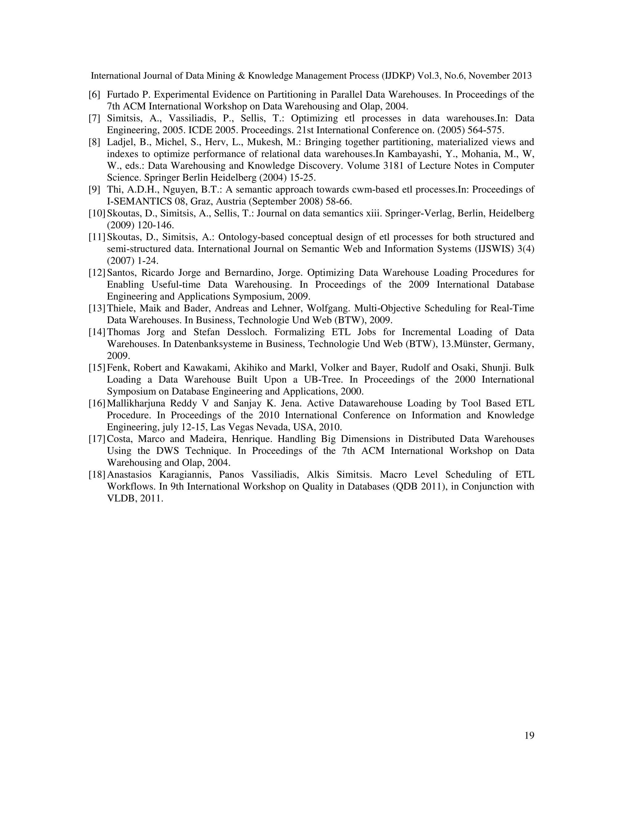 International Journal of Data Mining & Knowledge Management Process (IJDKP) Vol.3, No.6, November 2013

[6] Furtado P. Experimental Evidence on Partitioning in Parallel Data Warehouses. In Proceedings of the
7th ACM International Workshop on Data Warehousing and Olap, 2004.
[7] Simitsis, A., Vassiliadis, P., Sellis, T.: Optimizing etl processes in data warehouses.In: Data
Engineering, 2005. ICDE 2005. Proceedings. 21st International Conference on. (2005) 564-575.
[8] Ladjel, B., Michel, S., Herv, L., Mukesh, M.: Bringing together partitioning, materialized views and
indexes to optimize performance of relational data warehouses.In Kambayashi, Y., Mohania, M., W,
W., eds.: Data Warehousing and Knowledge Discovery. Volume 3181 of Lecture Notes in Computer
Science. Springer Berlin Heidelberg (2004) 15-25.
[9] Thi, A.D.H., Nguyen, B.T.: A semantic approach towards cwm-based etl processes.In: Proceedings of
I-SEMANTICS 08, Graz, Austria (September 2008) 58-66.
[10] Skoutas, D., Simitsis, A., Sellis, T.: Journal on data semantics xiii. Springer-Verlag, Berlin, Heidelberg
(2009) 120-146.
[11] Skoutas, D., Simitsis, A.: Ontology-based conceptual design of etl processes for both structured and
semi-structured data. International Journal on Semantic Web and Information Systems (IJSWIS) 3(4)
(2007) 1-24.
[12] Santos, Ricardo Jorge and Bernardino, Jorge. Optimizing Data Warehouse Loading Procedures for
Enabling Useful-time Data Warehousing. In Proceedings of the 2009 International Database
Engineering and Applications Symposium, 2009.
[13] Thiele, Maik and Bader, Andreas and Lehner, Wolfgang. Multi-Objective Scheduling for Real-Time
Data Warehouses. In Business, Technologie Und Web (BTW), 2009.
[14] Thomas Jorg and Stefan Dessloch. Formalizing ETL Jobs for Incremental Loading of Data
Warehouses. In Datenbanksysteme in Business, Technologie Und Web (BTW), 13.Münster, Germany,
2009.
[15] Fenk, Robert and Kawakami, Akihiko and Markl, Volker and Bayer, Rudolf and Osaki, Shunji. Bulk
Loading a Data Warehouse Built Upon a UB-Tree. In Proceedings of the 2000 International
Symposium on Database Engineering and Applications, 2000.
[16] Mallikharjuna Reddy V and Sanjay K. Jena. Active Datawarehouse Loading by Tool Based ETL
Procedure. In Proceedings of the 2010 International Conference on Information and Knowledge
Engineering, july 12-15, Las Vegas Nevada, USA, 2010.
[17] Costa, Marco and Madeira, Henrique. Handling Big Dimensions in Distributed Data Warehouses
Using the DWS Technique. In Proceedings of the 7th ACM International Workshop on Data
Warehousing and Olap, 2004.
[18] Anastasios Karagiannis, Panos Vassiliadis, Alkis Simitsis. Macro Level Scheduling of ETL
Workflows. In 9th International Workshop on Quality in Databases (QDB 2011), in Conjunction with
VLDB, 2011.

19

 