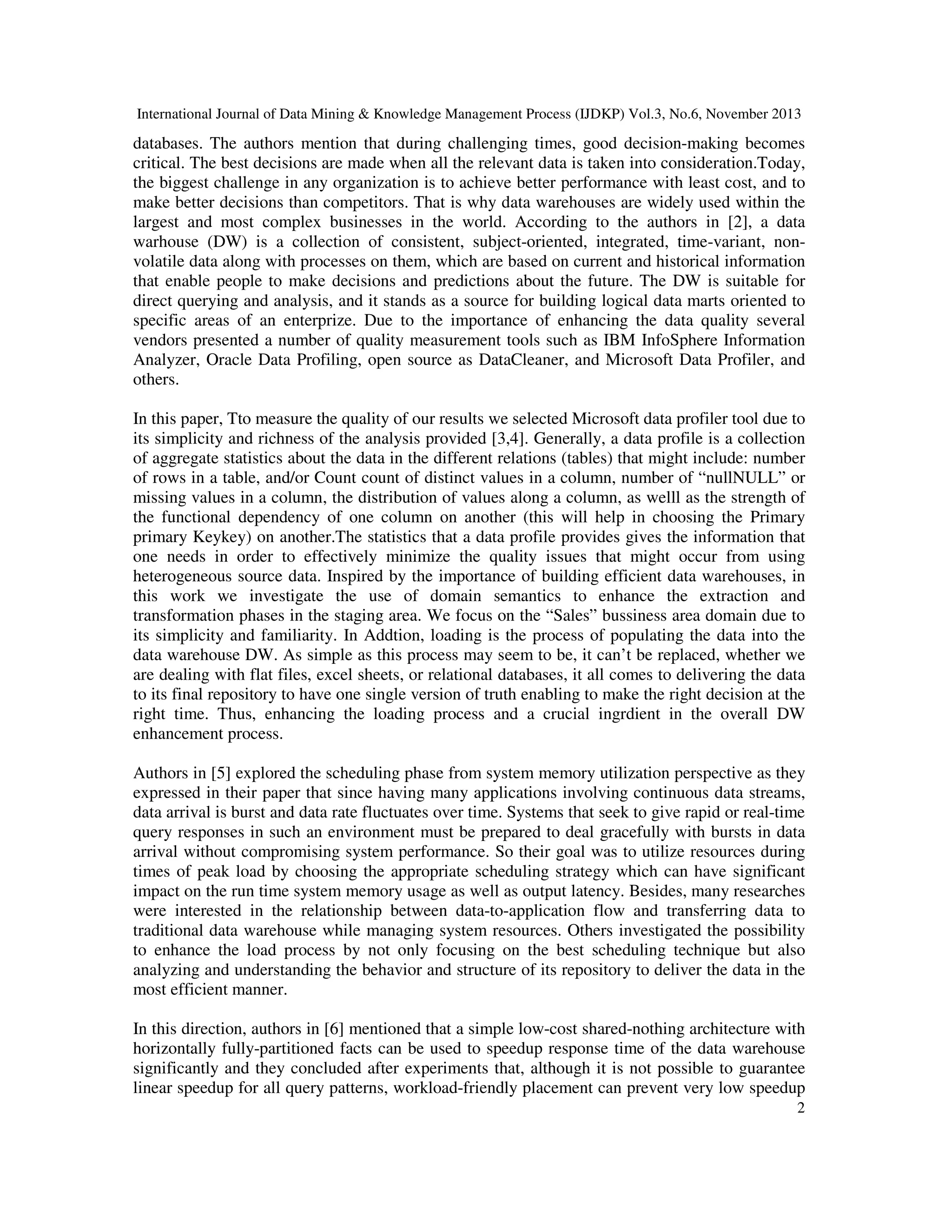International Journal of Data Mining & Knowledge Management Process (IJDKP) Vol.3, No.6, November 2013

databases. The authors mention that during challenging times, good decision-making becomes
critical. The best decisions are made when all the relevant data is taken into consideration.Today,
the biggest challenge in any organization is to achieve better performance with least cost, and to
make better decisions than competitors. That is why data warehouses are widely used within the
largest and most complex businesses in the world. According to the authors in [2], a data
warhouse (DW) is a collection of consistent, subject-oriented, integrated, time-variant, nonvolatile data along with processes on them, which are based on current and historical information
that enable people to make decisions and predictions about the future. The DW is suitable for
direct querying and analysis, and it stands as a source for building logical data marts oriented to
specific areas of an enterprize. Due to the importance of enhancing the data quality several
vendors presented a number of quality measurement tools such as IBM InfoSphere Information
Analyzer, Oracle Data Profiling, open source as DataCleaner, and Microsoft Data Profiler, and
others.
In this paper, Tto measure the quality of our results we selected Microsoft data profiler tool due to
its simplicity and richness of the analysis provided [3,4]. Generally, a data profile is a collection
of aggregate statistics about the data in the different relations (tables) that might include: number
of rows in a table, and/or Count count of distinct values in a column, number of “nullNULL” or
missing values in a column, the distribution of values along a column, as welll as the strength of
the functional dependency of one column on another (this will help in choosing the Primary
primary Keykey) on another.The statistics that a data profile provides gives the information that
one needs in order to effectively minimize the quality issues that might occur from using
heterogeneous source data. Inspired by the importance of building efficient data warehouses, in
this work we investigate the use of domain semantics to enhance the extraction and
transformation phases in the staging area. We focus on the “Sales” bussiness area domain due to
its simplicity and familiarity. In Addtion, loading is the process of populating the data into the
data warehouse DW. As simple as this process may seem to be, it can’t be replaced, whether we
are dealing with flat files, excel sheets, or relational databases, it all comes to delivering the data
to its final repository to have one single version of truth enabling to make the right decision at the
right time. Thus, enhancing the loading process and a crucial ingrdient in the overall DW
enhancement process.
Authors in [5] explored the scheduling phase from system memory utilization perspective as they
expressed in their paper that since having many applications involving continuous data streams,
data arrival is burst and data rate fluctuates over time. Systems that seek to give rapid or real-time
query responses in such an environment must be prepared to deal gracefully with bursts in data
arrival without compromising system performance. So their goal was to utilize resources during
times of peak load by choosing the appropriate scheduling strategy which can have significant
impact on the run time system memory usage as well as output latency. Besides, many researches
were interested in the relationship between data-to-application flow and transferring data to
traditional data warehouse while managing system resources. Others investigated the possibility
to enhance the load process by not only focusing on the best scheduling technique but also
analyzing and understanding the behavior and structure of its repository to deliver the data in the
most efficient manner.
In this direction, authors in [6] mentioned that a simple low-cost shared-nothing architecture with
horizontally fully-partitioned facts can be used to speedup response time of the data warehouse
significantly and they concluded after experiments that, although it is not possible to guarantee
linear speedup for all query patterns, workload-friendly placement can prevent very low speedup
2

 