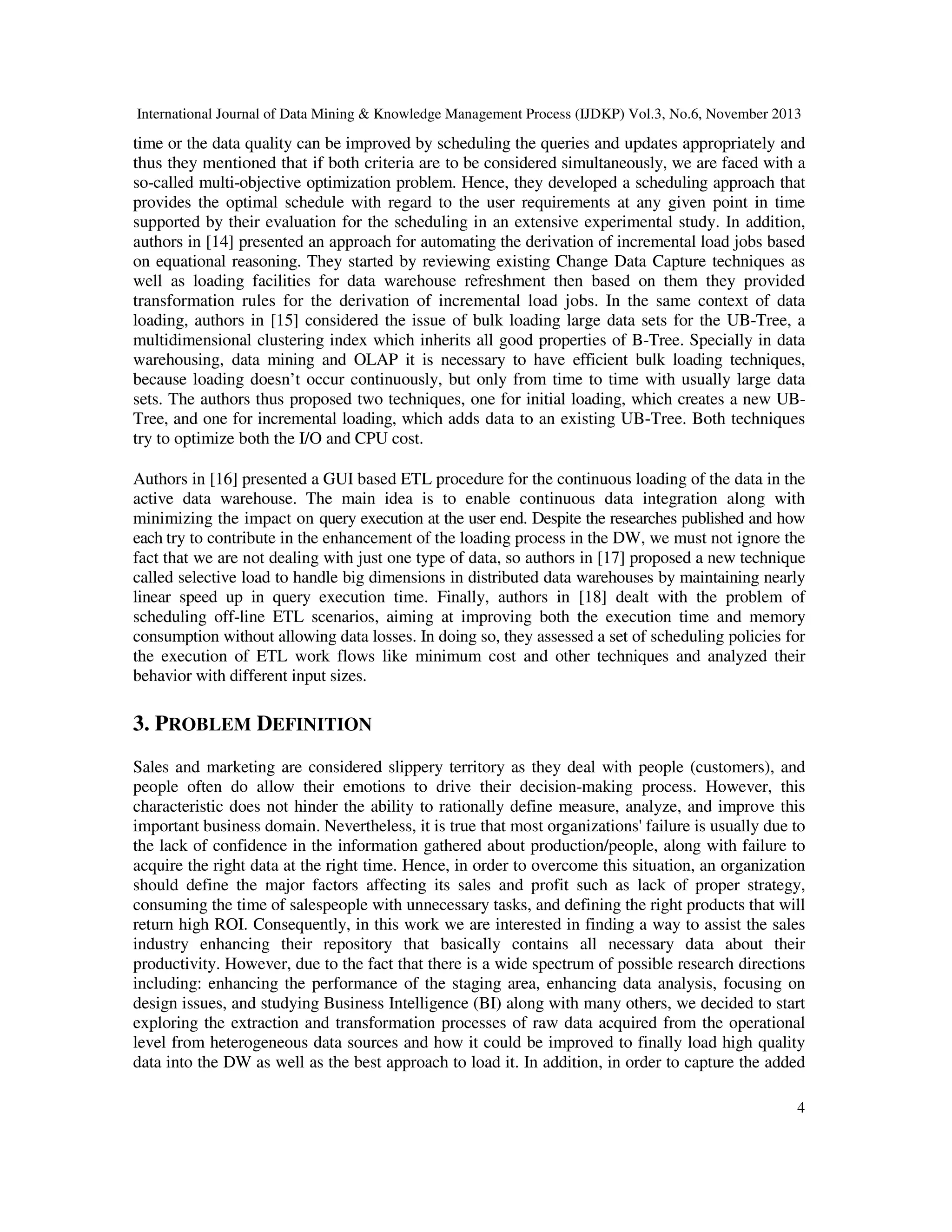 International Journal of Data Mining & Knowledge Management Process (IJDKP) Vol.3, No.6, November 2013

time or the data quality can be improved by scheduling the queries and updates appropriately and
thus they mentioned that if both criteria are to be considered simultaneously, we are faced with a
so-called multi-objective optimization problem. Hence, they developed a scheduling approach that
provides the optimal schedule with regard to the user requirements at any given point in time
supported by their evaluation for the scheduling in an extensive experimental study. In addition,
authors in [14] presented an approach for automating the derivation of incremental load jobs based
on equational reasoning. They started by reviewing existing Change Data Capture techniques as
well as loading facilities for data warehouse refreshment then based on them they provided
transformation rules for the derivation of incremental load jobs. In the same context of data
loading, authors in [15] considered the issue of bulk loading large data sets for the UB-Tree, a
multidimensional clustering index which inherits all good properties of B-Tree. Specially in data
warehousing, data mining and OLAP it is necessary to have efficient bulk loading techniques,
because loading doesn’t occur continuously, but only from time to time with usually large data
sets. The authors thus proposed two techniques, one for initial loading, which creates a new UBTree, and one for incremental loading, which adds data to an existing UB-Tree. Both techniques
try to optimize both the I/O and CPU cost.
Authors in [16] presented a GUI based ETL procedure for the continuous loading of the data in the
active data warehouse. The main idea is to enable continuous data integration along with
minimizing the impact on query execution at the user end. Despite the researches published and how
each try to contribute in the enhancement of the loading process in the DW, we must not ignore the
fact that we are not dealing with just one type of data, so authors in [17] proposed a new technique
called selective load to handle big dimensions in distributed data warehouses by maintaining nearly
linear speed up in query execution time. Finally, authors in [18] dealt with the problem of
scheduling off-line ETL scenarios, aiming at improving both the execution time and memory
consumption without allowing data losses. In doing so, they assessed a set of scheduling policies for
the execution of ETL work flows like minimum cost and other techniques and analyzed their
behavior with different input sizes.

3. PROBLEM DEFINITION
Sales and marketing are considered slippery territory as they deal with people (customers), and
people often do allow their emotions to drive their decision-making process. However, this
characteristic does not hinder the ability to rationally define measure, analyze, and improve this
important business domain. Nevertheless, it is true that most organizations' failure is usually due to
the lack of confidence in the information gathered about production/people, along with failure to
acquire the right data at the right time. Hence, in order to overcome this situation, an organization
should define the major factors affecting its sales and profit such as lack of proper strategy,
consuming the time of salespeople with unnecessary tasks, and defining the right products that will
return high ROI. Consequently, in this work we are interested in finding a way to assist the sales
industry enhancing their repository that basically contains all necessary data about their
productivity. However, due to the fact that there is a wide spectrum of possible research directions
including: enhancing the performance of the staging area, enhancing data analysis, focusing on
design issues, and studying Business Intelligence (BI) along with many others, we decided to start
exploring the extraction and transformation processes of raw data acquired from the operational
level from heterogeneous data sources and how it could be improved to finally load high quality
data into the DW as well as the best approach to load it. In addition, in order to capture the added
4

 