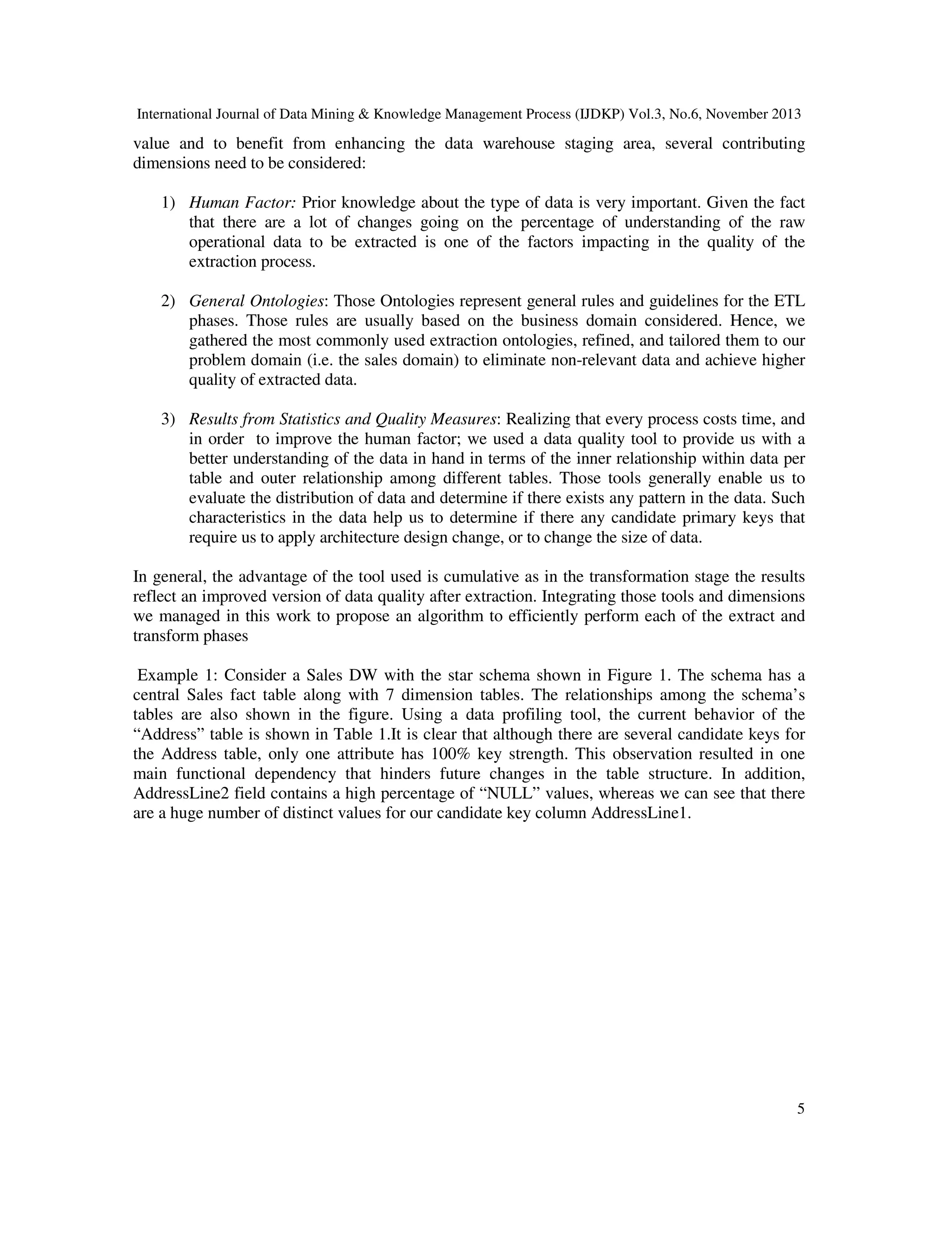 International Journal of Data Mining & Knowledge Management Process (IJDKP) Vol.3, No.6, November 2013

value and to benefit from enhancing the data warehouse staging area, several contributing
dimensions need to be considered:
1) Human Factor: Prior knowledge about the type of data is very important. Given the fact
that there are a lot of changes going on the percentage of understanding of the raw
operational data to be extracted is one of the factors impacting in the quality of the
extraction process.
2) General Ontologies: Those Ontologies represent general rules and guidelines for the ETL
phases. Those rules are usually based on the business domain considered. Hence, we
gathered the most commonly used extraction ontologies, refined, and tailored them to our
problem domain (i.e. the sales domain) to eliminate non-relevant data and achieve higher
quality of extracted data.
3) Results from Statistics and Quality Measures: Realizing that every process costs time, and
in order to improve the human factor; we used a data quality tool to provide us with a
better understanding of the data in hand in terms of the inner relationship within data per
table and outer relationship among different tables. Those tools generally enable us to
evaluate the distribution of data and determine if there exists any pattern in the data. Such
characteristics in the data help us to determine if there any candidate primary keys that
require us to apply architecture design change, or to change the size of data.
In general, the advantage of the tool used is cumulative as in the transformation stage the results
reflect an improved version of data quality after extraction. Integrating those tools and dimensions
we managed in this work to propose an algorithm to efficiently perform each of the extract and
transform phases
Example 1: Consider a Sales DW with the star schema shown in Figure 1. The schema has a
central Sales fact table along with 7 dimension tables. The relationships among the schema’s
tables are also shown in the figure. Using a data profiling tool, the current behavior of the
“Address” table is shown in Table 1.It is clear that although there are several candidate keys for
the Address table, only one attribute has 100% key strength. This observation resulted in one
main functional dependency that hinders future changes in the table structure. In addition,
AddressLine2 field contains a high percentage of “NULL” values, whereas we can see that there
are a huge number of distinct values for our candidate key column AddressLine1.

5

 