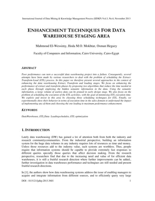 International Journal of Data Mining & Knowledge Management Process (IJDKP) Vol.3, No.6, November 2013

ENHANCEMENT TECHNIQUES FOR DATA
WAREHOUSE STAGING AREA
Mahmoud El-Wessimy, Hoda M.O. Mokhtar, Osman Hegazy
Faculty of Computers and Information, Cairo University, Cairo-Egypt

ABSTRACT
Poor performance can turn a successful data warehousing project into a failure. Consequently, several
attempts have been made by various researchers to deal with the problem of scheduling the ExtractTransform-Load (ETL) process. In this paper we therefore present several approaches in the context of
enhancing the data warehousing Extract, Transform and loading stages. We focus on enhancing the
performance of extract and transform phases by proposing two algorithms that reduce the time needed in
each phase through employing the hidden semantic information in the data. Using the semantic
information, a large volume of useless data can be pruned in early design stage. We also focus on the
problem of scheduling the execution of the ETL activities, with the goal of minimizing ETL execution time.
We explore and invest in this area by choosing three scheduling techniques for ETL. Finally, we
experimentally show their behavior in terms of execution time in the sales domain to understand the impact
of implementing any of them and choosing the one leading to maximum performance enhancement.

KEYWORDS
DataWarehouse, ETL,Data Loadingschedules, ETL optimization

1. INTRODUCTION
Lately data warehousing (DW) has gained a lot of attention both from both the industry and
research communitycommunities. From the industrial perspective, building an information
system for the huge data volumes in any industry requires lots of resources as time and money.
Unless those resources add to the industry value, such systems are worthless. Thus, people
require that information systems should be capable to provide extremely fast responses to
different queries specially those queries that affect decision making. From the research
perspective, researchers find that due to the increasing need and value of for efficient data
warehouses, it is still a fruitful research direction where further improvements can be added.,
further investigation in data warehouses performance and technqiues are still needed and present
fruitful research directions.
In [1], the authors show how data warehousing systems address the issue of enabling managers to
acquire and integrate information from different sources, and to efficiently query very large
DOI : 10.5121/ijdkp.2013.3601

1

 