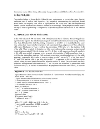 International Journal of Data Mining & Knowledge Management Process (IJDKP) Vol.3, No.6, November 2013

6.3 ROUND ROBIN
Our third technique is Round Robin (RR) which we implemented in two version rather than the
traditional one to analyze their behaviors. So, instead of implementing the traditional Round
Robin based on assigning time slices in equal portions for every table. We also implemented
another version based on fixed threshold number of records to get a new perspective about what if
having to wait for processing a complete set of records regardless of their size as the rotation
factor.
6.3.1 TIME BASED ROUND ROBIN (TRR)
In the first version of RR we started with setting rotations based on time, thus as the pervious
algorithms the input is the data from any stage of Extract/Transform or at sources along with the
time slice. The algorithm starts by creating connections to all tables to be loaded and at the same
time setting their status initially to false (i.e. idle status) until they get processed. Thus, when the
table status (S) changes to True we will set the current time (C.T) value to be the start time (S.T)
of the table .Then we check if the table was fully processed or not by comparing an incremental
count of table records (C.Tr) with its total size (Ts). If there is still unprocessed records we check
if this table was partially processed before to avoid miss-capturing of table actual start time by
verifying the status of the indicator (ind) assigned to this table which initially is set to 0 (i.e. table
was never processed). Afterwards, as long as rotation turn isn’t reached (C.T is less than sum of
S.T and TRR) and the table is not fully processed (C.Tr is not equal to Ts), we will process the
records using the table query (Tnq) while adjusting table C.T value. Once the table gets fully
processed we capture the table end time (E.T) and calculate the difference to get the total table
execution time (ET).At the end we add all those (ET) together to have the total time Ttot to load the
tables.
Algorithm 3: Time Based Round Robin
Input: Database Tables at source or after Extraction or Transformation Phase beside specifying the
Round Robin Time Limit
Output: Data loaded to datawarehouse based on time rotations
/* create connections to all tables to be loaded */
/* Set the status of all Tables.Processed to "False" */
/* set all tables indicators to 0 */
while (S != True) do
/* set C.T to current system time */
/* set S.T to current system time */
if (C.Tr != Ts) then
if (ind==0) then
S.T=System.NanoTime();
/* indicator is set to 1 */
end
while (C.T < (S.T + TRR)) and (C.Tr != Ts) do
/* process table query (Tnq) till TRR is reached */
/* set C.T to current system time */
end
end
if (C.Tr == Ts) then
E.T=System.NanoTime(); ET= E.T - S.T
14

 