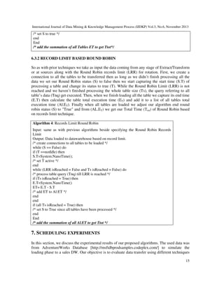 International Journal of Data Mining & Knowledge Management Process (IJDKP) Vol.3, No.6, November 2013

/* set S to true */
end
End
/* add the summation of all Tables ET to get Ttot*/

6.3.2 RECORD LIMIT BASED ROUND ROBIN
So as with prior techniques we take as input the data coming from any stage of Extract/Transform
or at sources along with the Round Robin records limit (LRR) for rotation. First, we create a
connection to all the tables to be transferred then as long as we didn’t finish processing all the
data we set our Round Robin status (S) to false then we start capturing the start time (S.T) of
processing a table and change its status to true (T). While the Round Robin Limit (LRR) is not
reached and we haven’t finished processing the whole table size (Ts), the query referring to all
table’s data (Tnq) get executed. Then, when we finish loading all the table we capture its end time
(E.T) then calculate the table total execution time (ET) and add it to a list of all tables total
execution time (Al.ET). Finally when all tables are loaded we adjust our algorithm end round
robin status (S) to "True" and from (AL.ET) we get our Total Time (Ttot) of Round Robin based
on records limit technique.
Algorithm 4: Records Limit Round Robin
Input: same as with previous algorithms beside specifying the Round Robin Records
Limit
Output: Data loaded to datawarehouse based on record limit.
/* create connections to all tables to be loaded */
while (S == False) do
if (T ==notIdle) then
S.T=System.NanoTime();
/* set T active */
end
while (LRR isReached = False and Ts isReached = False) do
/* process table query (Tnq) till LRR is reached */
if (Ts isReached = True) then
E.T=System.NanoTime()
ET= E.T - S.T
/* add ET to Al:ET */
end
end
if (all Ts isReached = True) then
/* set S to True since all tables have been processed */
end
End
/* add the summation of all Al.ET to get Ttot */

7. SCHEDULING EXPERIMENTS
In this section, we discuss the experimental results of our proposed algorithms. The used data was
from AdventureWorks Database [http://msftdbprodsamples.codeplex.com/] to simulate the
loading phase to a sales DW. Our objective is to evaluate data transfer using different techniques
15

 