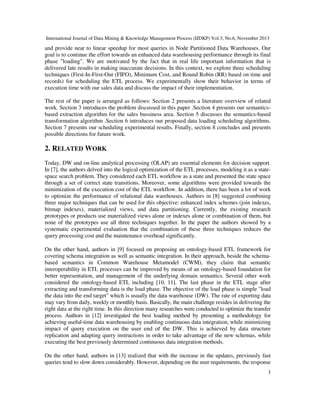 International Journal of Data Mining & Knowledge Management Process (IJDKP) Vol.3, No.6, November 2013

and provide near to linear speedup for most queries in Node Partitioned Data Warehouses. Our
goal is to continue the effort towards an enhanced data warehousing performance through its final
phase "loading". We are motivated by the fact that in real life important information that is
delivered late results in making inaccurate decisions. In this context, we explore three scheduling
techniques (First-In-First-Out (FIFO), Minimum Cost, and Round Robin (RR) based on time and
records) for scheduling the ETL process. We experimentally show their behavior in terms of
execution time with our sales data and discuss the impact of their implementation.
The rest of the paper is arranged as follows: Section 2 presents a literature overview of related
work. Section 3 introduces the problem discussed in this paper .Section 4 presents our semanticsbased extraction algorithm for the sales bussiness area. Section 5 discusses the semantics-based
transformation algorithm .Section 6 introduces our proposed data loading scheduling algorithms.
Section 7 presents our scheduling experimental results. Finally, section 8 concludes and presents
possible directions for future work.

2. RELATED WORK
Today, DW and on-line analytical processing (OLAP) are essential elements for decision support.
In [7], the authors delved into the logical optimization of the ETL processes, modeling it as a statespace search problem. They considered each ETL workflow as a state and presented the state space
through a set of correct state transitions. Moreover, some algorithms were provided towards the
minimization of the execution cost of the ETL workflow. In addition, there has been a lot of work
to optimize the performance of relational data warehouses. Authors in [8] suggested combining
three major techniques that can be used for this objective: enhanced index schemes (join indexes,
bitmap indexes), materialized views, and data partitioning. Currently, the existing research
prototypes or products use materialized views alone or indexes alone or combination of them, but
none of the prototypes use all three techniques together. In the paper the authors showed by a
systematic experimental evaluation that the combination of these three techniques reduces the
query processing cost and the maintenance overhead significantly.
On the other hand, authors in [9] focused on proposing an ontology-based ETL framework for
covering schema integration as well as semantic integration. In their approach, beside the schemabased semantics in Common Warehouse Metamodel (CWM), they claim that semantic
interoperability in ETL processes can be improved by means of an ontology-based foundation for
better representation, and management of the underlying domain semantics. Several other work
considered the ontology-based ETL including [10, 11]. The last phase in the ETL stage after
extracting and transforming data is the load phase. The objective of the load phase is simple "load
the data into the end target" which is usually the data warehouse (DW). The rate of exporting data
may vary from daily, weekly or monthly basis. Basically, the main challenge resides in delivering the
right data at the right time. In this direction many researches were conducted to optimize the transfer
process. Authors in [12] investigated the best loading method by presenting a methodology for
achieving useful-time data warehousing by enabling continuous data integration, while minimizing
impact of query execution on the user end of the DW. This is achieved by data structure
replication and adapting query instructions in order to take advantage of the new schemas, while
executing the best previously determined continuous data integration methods.
On the other hand, authors in [13] realized that with the increase in the updates, previously fast
queries tend to slow down considerably. However, depending on the user requirements, the response
3

 