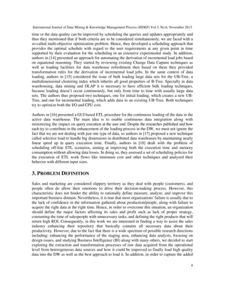 International Journal of Data Mining & Knowledge Management Process (IJDKP) Vol.3, No.6, November 2013

time or the data quality can be improved by scheduling the queries and updates appropriately and
thus they mentioned that if both criteria are to be considered simultaneously, we are faced with a
so-called multi-objective optimization problem. Hence, they developed a scheduling approach that
provides the optimal schedule with regard to the user requirements at any given point in time
supported by their evaluation for the scheduling in an extensive experimental study. In addition,
authors in [14] presented an approach for automating the derivation of incremental load jobs based
on equational reasoning. They started by reviewing existing Change Data Capture techniques as
well as loading facilities for data warehouse refreshment then based on them they provided
transformation rules for the derivation of incremental load jobs. In the same context of data
loading, authors in [15] considered the issue of bulk loading large data sets for the UB-Tree, a
multidimensional clustering index which inherits all good properties of B-Tree. Specially in data
warehousing, data mining and OLAP it is necessary to have efficient bulk loading techniques,
because loading doesn’t occur continuously, but only from time to time with usually large data
sets. The authors thus proposed two techniques, one for initial loading, which creates a new UBTree, and one for incremental loading, which adds data to an existing UB-Tree. Both techniques
try to optimize both the I/O and CPU cost.
Authors in [16] presented a GUI based ETL procedure for the continuous loading of the data in the
active data warehouse. The main idea is to enable continuous data integration along with
minimizing the impact on query execution at the user end. Despite the researches published and how
each try to contribute in the enhancement of the loading process in the DW, we must not ignore the
fact that we are not dealing with just one type of data, so authors in [17] proposed a new technique
called selective load to handle big dimensions in distributed data warehouses by maintaining nearly
linear speed up in query execution time. Finally, authors in [18] dealt with the problem of
scheduling off-line ETL scenarios, aiming at improving both the execution time and memory
consumption without allowing data losses. In doing so, they assessed a set of scheduling policies for
the execution of ETL work flows like minimum cost and other techniques and analyzed their
behavior with different input sizes.

3. PROBLEM DEFINITION
Sales and marketing are considered slippery territory as they deal with people (customers), and
people often do allow their emotions to drive their decision-making process. However, this
characteristic does not hinder the ability to rationally define measure, analyze, and improve this
important business domain. Nevertheless, it is true that most organizations' failure is usually due to
the lack of confidence in the information gathered about production/people, along with failure to
acquire the right data at the right time. Hence, in order to overcome this situation, an organization
should define the major factors affecting its sales and profit such as lack of proper strategy,
consuming the time of salespeople with unnecessary tasks, and defining the right products that will
return high ROI. Consequently, in this work we are interested in finding a way to assist the sales
industry enhancing their repository that basically contains all necessary data about their
productivity. However, due to the fact that there is a wide spectrum of possible research directions
including: enhancing the performance of the staging area, enhancing data analysis, focusing on
design issues, and studying Business Intelligence (BI) along with many others, we decided to start
exploring the extraction and transformation processes of raw data acquired from the operational
level from heterogeneous data sources and how it could be improved to finally load high quality
data into the DW as well as the best approach to load it. In addition, in order to capture the added
4

 