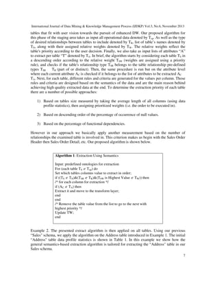 International Journal of Data Mining & Knowledge Management Process (IJDKP) Vol.3, No.6, November 2013

tables that fit with user vision towards the pursuit of enhanced DW. Our proposed algorithm for
this phase of the staging area takes as input all operational data denoted by Top. As well as the type
of desired relationships between tables to include denoted by TR, list of table’s names denoted by
TN, along with their assigned relative weights denoted by TW. The relative weights reflect the
table's priority according to the user decision. Finally, we also take as input lists of attributes “A”
to extract per table “T” denoted by TA. In brief, the algorithm starts by considering each table TS in
a descending order according to the relative weight TSW (weights are assigned using a priority
rule), and checks if the table's relationship type TSR belongs to the table relationship pre-defined
types TSR
TR (part of or distinct). Then, the same procedure is run but on the attribute level
where each current attribute AC is checked if it belongs to the list of attributes to be extracted AC
TA. Next, for each table, different rules and criteria are generated for the values per column. Those
rules and criteria are designed based on the semantics of the data and are the main reason behind
achieving high quality extracted data at the end. To determine the extraction priority of each table
there are a number of possible approaches:
1) Based on tables size measured by taking the average length of all columns (using data
profile statistics), then assigning prioritized weights (i.e. the order to be executed in).
2) Based on descending order of the percentage of occurrence of null values.
3) Based on the percentage of functional dependencies.
However in our approach we basically apply another measurement based on the number of
relationships the examined table is involved in. This criterion makes us begin with the Sales Order
Header then Sales Order Detail, etc. Our proposed algorithm is shown below.

Algorithm 1: Extraction Using Semantics
Input: predefined ontologies for extraction
For (each table TS ∈ Top) do
Set which tables columns value to extract in order;
if ((TS ∈ TN)&(TSR ∈ TR)&(TSW is Highest Value ∈ TW)) then
/* for each column for extraction */
if (AC ∈ TA) then
Extract it and move to the transform layer;
end
end
/* Remove the table value from the list to go to the next with
highest priority */
Update TW;
end

Example 2. The presented extract algorithm is then applied on all tables. Using our previous
“Sales" schema, we apply the algorithm on the Address table introduced in Example 1. The initial
“Address" table data profile statistics is shown in Table 1. In this example we show how the
general semantics-based extraction algorithm is tailored for extracting the “Address" table in our
Sales schema.
7

 