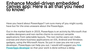 Enhance Model-driven embedded
canvas app: Here is all that you need
to know!
Have you heard about PowerApps? I am sure many of you might surely
have but for the ones unaware about the PowerApps.
Out in the market back in 2015, PowerApps is an activity by Microsoft that
enables designers and non-techie clients to construct versatile
applications from selectable layouts. The non-techie users can make,
oversee and share business applications on iOS, Android and Windows
gadgets, using the Microsoft Azure. So just in case you are not a pro
developer, PowerApps can help you out. I would still suggest you hire
PowerApps developer so that your work is done without a delay.
 