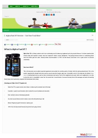 TRENDING 
HOME ABOUT US CONTACT US WRITE FOR US 
Garcinia Slim 500- Read Reviews Before Buy 
     
Google+ 
NAVIGATE  
 1 
Alpha Fuel XT Review – Get Free Trial Now! 
BY ADMIN ON AUGUST 20, 2014 · BODY BUILDING 
Facebook Google FriendFeed LinkedIn Google Plus Delicious StumbleUpon 
What is Alpha Fuel XT? 
Alpha Fuel XT is a dietary method, which are a outstanding muscle enhancing supplement and a big sexual enhancer. It includes essential plant 
extracts along with important nutrients which are required for decent muscle development. The growing hormone motion on accelerating phase 
once this solvent gets into state. Clinically tested and formulated it is 100% risk free formula and known to be a great source to consume 
consistently. 
How does it Work? 
This is the basically most excellent expected supplement and provides the countless points of interest while the working extraordinarily. This is the 
product expanding the strength level and as well as sexual execution however great way. It essentially works for the improving the stamina happy 
wheels in building body husky as well as help in testosterone level easily. Parts of this supplement are mainly holds such supplements in my day 
by day diet which is improbable to raise from the normal kind of nourishments. It ensures the body from all the damages and works for boosting 
blood stream which particularly empowers the testosterone level simply. 
Advantages of Alpha Fuel XT Supplement: 
- Alpha Fuel XT is a great solution which helps in enhancing the serotonin level of the body. 
- It provides a great muscle formation which makes the muscle hardcore and masculine 
- Best method to remove the sleeping disorder 
- As a best sexual enhancer which makes a man wild while performing at bed 
- Mainly Progresses growth hormone at speedy pace 
- 100% Sure clinically tested formula and positive result giving solution 
conve rte d by W e b2PDFC onve rt.com 
 