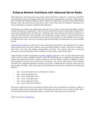Enhance Network Architcture with Advanced Server Racks
With information technology becoming popular amidst all business segments, a consistent and reliable
network infrastructure is becoming a huge issue that majority of organization’s encounter. Huge business
firms including the banking and finance, FMCG, medical, manufacturing companies today hugely depend
heavily on the wide and local area networks in order to have their share of competitive advantage over
other market players and attain a high functional efficiency.
Furthermore, the modern day datacenters today also store servers, routers and networking switches
hosting crucial data for organization. Here the server and network enclosures allow these components to
be arranged optimally within the datacenter. Simultaneously, these enclosures also allows enterprise’s to
make use of the datacenter space vertically, offer reliable power supply outlets for each component that is
mounted and also sets up a safe platform for operating. The enclosures are also available in various sizes
to fulfill the exact needs. The trays and shelves offer great flexibility for hosting the non-rack mountable
devices.
Advanced server racks are useful and are also manufactured especially for the applications that require
mote network devices, like hub, switches, routers and cable bundles in order to flow down on either or
both sides if the rack rails, offering manageability and safety. The vertical rack rails are generally
mounted on a channel that allows them to slide from front to back as well as left to right.
Today solution providers specializing in mobile computer carts have come up with advanced network
racks in order to cater to multiple enterprise needs. This technology acts as a platform for advanced and
quality rack ranger that provides a compact solution for a diverse industry experience, fulfilling the needs
and standards of the new age network and IT landscape. One of the main aspects of the solutions
provided is the unparallel aluminum extrusions along with a multifunctional T-slot that makes the rack
systems light and stable. Some of the network and distribution racks that are available have the following
features:-

·
·
·
·
·
·

800 - 0 mm, Front glass door, mounting hole extension
800 - 0 mm, Front glass door
800 - 0 mm, Double glass doors
600 - 0 mm , Front glass doors
600 - 0 mm, without front door
600 - 0 mm, with T-slot extrusions

The services offered by the new age solution providers leads to 83 % perforation on the doors, which is a
prominent design present in the rack systems. The design and construct is very consumer specific. There
are also extensive technical adaptations that are realized with a wide range of rack accessories.

Check out more on: Custom Carts

 