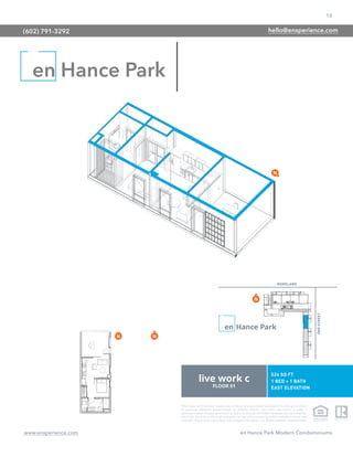 10
www.ensperience.com en Hance Park Modern Condominiums
These images are for illustrative purposes only, are not part of a legal contract and should not be relied upon as a basis
for purchasing. Information provided through the marketing materials, sales center, sales brokers, or models is
preliminary in nature; changes may be made to our project, including but not limited to the designs, floor plans, amenities,
and pricing. This is not an offer to sell real property and shall not be construed as an offer in violation of the law of any
jurisdiction. Subject to Final Public Report. Sales by Phoenix Urban Spaces, LLC, Roberta Candelaria, Designated Broker.
en Hance Park
(602) 791-3292 hello@ensperience.com
 